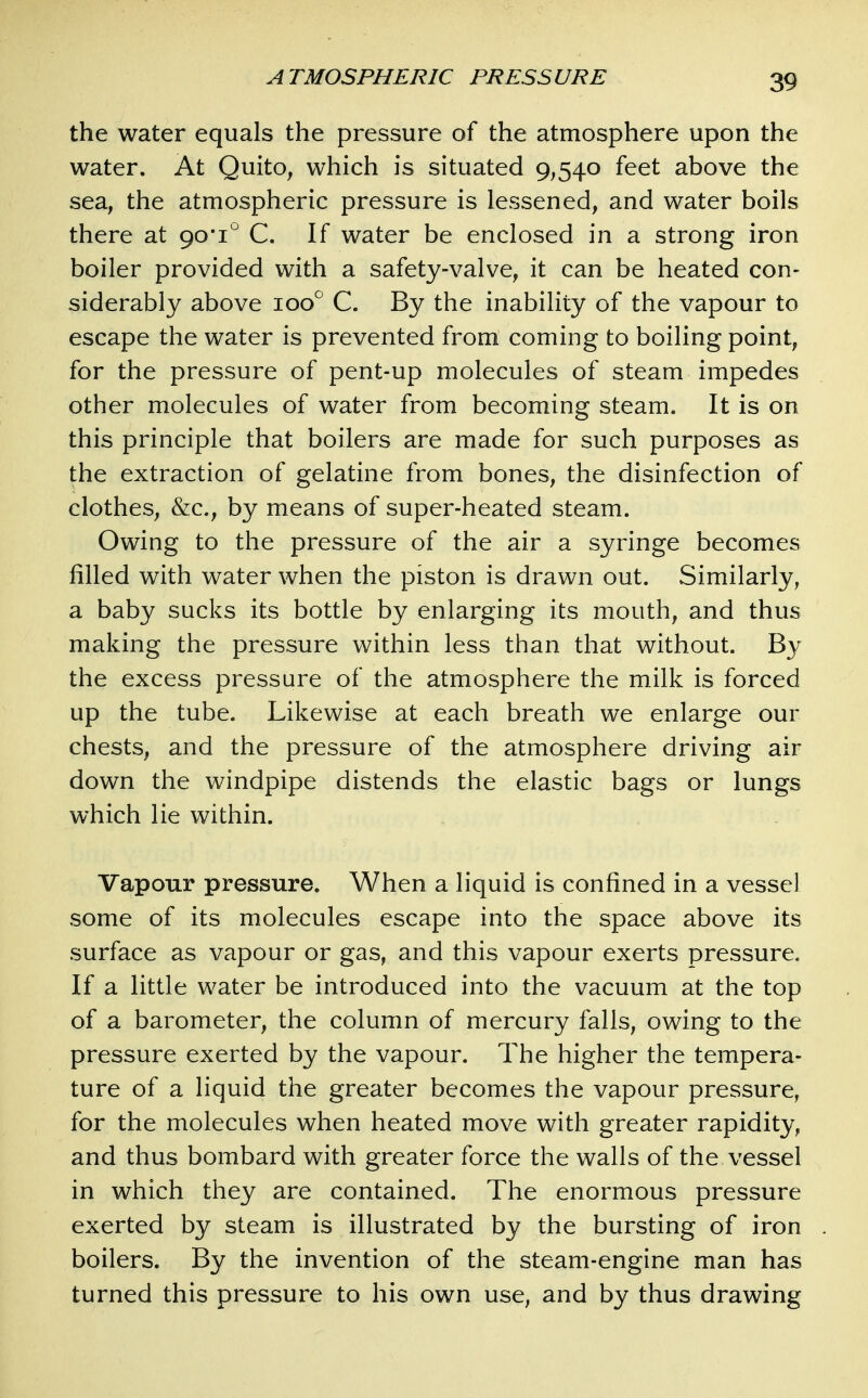 the water equals the pressure of the atmosphere upon the water. At Quito, which is situated 9,540 feet above the sea, the atmospheric pressure is lessened, and water boils there at 90*1'^ C. If water be enclosed in a strong iron boiler provided with a safety-valve, it can be heated con- siderably above 100° C. By the inability of the vapour to escape the water is prevented from coming to boiling point, for the pressure of pent-up molecules of steam impedes other molecules of water from becoming steam. It is on this principle that boilers are made for such purposes as the extraction of gelatine from bones, the disinfection of clothes, &c., by means of super-heated steam. Owing to the pressure of the air a syringe becomes filled with water when the piston is drawn out. Similarly, a baby sucks its bottle by enlarging its mouth, and thus making the pressure within less than that without. By the excess pressure of the atmosphere the milk is forced up the tube. Likewise at each breath we enlarge our chests, and the pressure of the atmosphere driving air down the windpipe distends the elastic bags or lungs which lie within. Vapour pressure. When a liquid is confined in a vessel some of its molecules escape into the space above its surface as vapour or gas, and this vapour exerts pressure. If a little water be introduced into the vacuum at the top of a barometer, the column of mercury falls, owing to the pressure exerted by the vapour. The higher the tempera- ture of a liquid the greater becomes the vapour pressure, for the molecules when heated move with greater rapidity, and thus bombard with greater force the walls of the vessel in which they are contained. The enormous pressure exerted by steam is illustrated by the bursting of iron boilers. By the invention of the steam-engine man has turned this pressure to his own use, and by thus drawing