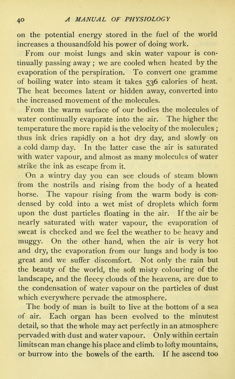 on the potential energy stored in the fuel of the world increases a thousandfold his power of doing work. From our moist lungs and skin water vapour is con- tinually passing away ; we are cooled when heated by the evaporation of the perspiration. To convert one gramme of boiling water into steam it takes 536 calories of heat. The heat becomes latent or hidden away, converted into the increased movement of the molecules. From the warm surface of our bodies the molecules of water continually evaporate into the air. The higher the temperature the more rapid is the velocity of the molecules ; thus ink dries rapidly on a hot dry day, and slowly on a cold damp day. In the latter case the air is saturated with water vapour, and almost as many molecules of water strike the ink as escape from it. On a wintry day you can see clouds of steam blown from the nostrils and rising from the body of a heated horse. The vapour rising from the warm body is con- densed by cold into a wet mist of droplets which form upon the dust particles floating in the air. If the air be nearly saturated with water vapour, the evaporation of sweat is checked and we feel the weather to be heavy and i^^uggy- On the other hand, when the air is very hot and dry, the evaporation from our lungs and body is too great and we suffer discomfort. Not only the rain but the beauty of the world, the soft misty colouring of the landscape, and the fleecy clouds of the heavens, are due to the condensation of water vapour on the particles of dust which everywhere pervade the atmosphere. The body of man is built to live at the bottom of a sea of air. Each organ has been evolved to the minutest detail, so that the whole may act perfectly in an atmosphere pervaded with dust and water vapour. Only within certain limitscan man change his place and climb to lofty mountains, or burrow into the bowels of the earth. If he ascend too