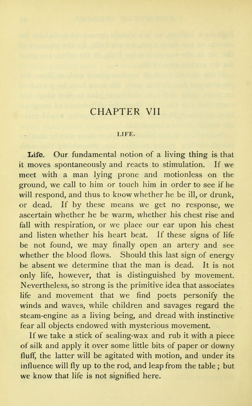 LIFE. Life. Our fundamental notion of a living thing is that it moves spontaneously and reacts to stimulation. If we meet with a man lying prone and motionless on the ground; we call to him or touch him in order to see if he will respond, and thus to know whether he be ill, or drunk, or dead. If by these means we get no response, we ascertain v^hether he be warm, whether his chest rise and fall with respiration, or we place our ear upon his chest and listen whether his heart beat. If these signs of life be not found, we may finally open an artery and see whether the blood flows. Should this last sign of energy be absent we determine that the man is dead. It is not only life, however, that is distinguished by movement. Nevertheless, so strong is the primitive idea that associates life and movement that we find poets personify the winds and waves, while children and savages regard the steam-engine as a living being, and dread with instinctive fear all objects endowed with mysterious movement. If we take a stick of sealing-wax and rub it with a piece of silk and apply it over some little bits of paper or downy fluff, the latter will be agitated with motion, and under its influence will fly up to the rod, and leap from the table ; but we know that life is not signified here.