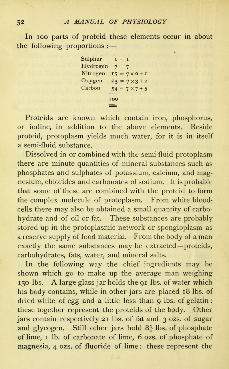 In loo parts of proteid these elements occur in about the following proportions :— Sulphur I =^ I Hydrogen 7 = 7 Nitrogen 15 = 7x2+1 Oxygen 23 = 7 x 3 + 2 Carbon 54 = 7 x 7 + 5 100 Proteids are known which contain iron, phosphorus, or iodine, in addition to the above elements. Beside proteid, protoplasm yields much water, for it is in itself a semi-fluid substance. Dissolved in or combined with the semi-fluid protoplasm there are minute quantities of mineral substances such as phosphates and sulphates of potassium, calcium, and mag- nesium, chlorides and carbonates of sodium. It is probable that some of these are combined with the proteid to form the complex molecule of protoplasm. From white blood- cells there may also be obtained a small quantity of carbo- hydrate and of oil or fat. These substances are probably stored up in the protoplasmic network or spongioplasm as a reserve supply of food material. From the body of a man exactly the same substances may be extracted—proteids, carbohydrates, fats, water, and mineral salts. In the following way the chief ingredients may be shown which go to make up the average man weighing 150 lbs. A large glass jar holds the 91 lbs. of water which his body contains, while in other jars are placed 18 lbs. of dried white of egg and a little less than 9 lbs. of gelatin : these together represent the proteids of the body. Other jars contain respectively 21 lbs. of fat and 3 ozs. of sugar and glycogen. Still other jars hold 8J lbs. of phosphate of lime, I lb. of carbonate of lime, 6 ozs. of phosphate of magnesia, 4 ozs. of fluoride of lime: these represent the