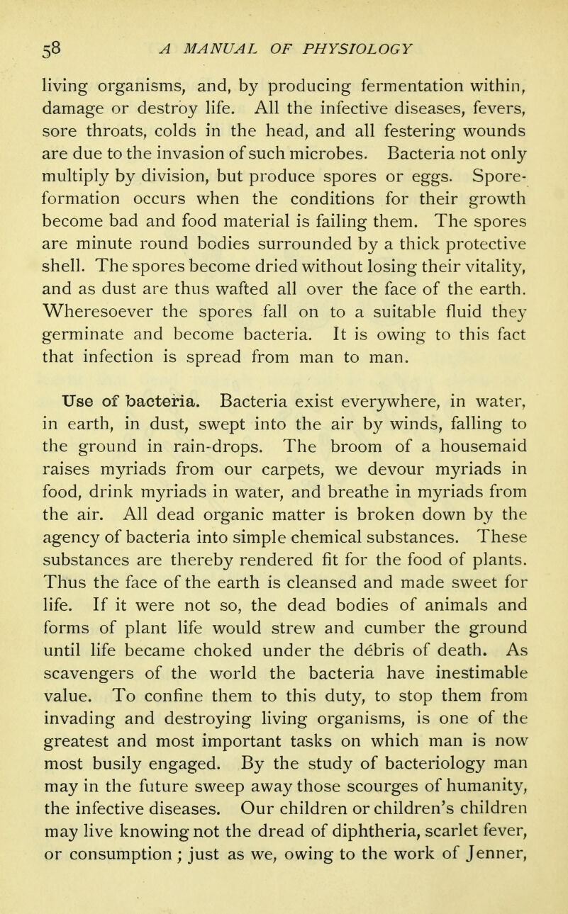 living organisms, and, by producing fermentation within, damage or destroy life. All the infective diseases, fevers, sore throats, colds in the head, and all festering wounds are due to the invasion of such microbes. Bacteria not only multiply by division, but produce spores or eggs. Spore- formation occurs when the conditions for their growth become bad and food material is failing them. The spores are minute round bodies surrounded by a thick protective shell. The spores become dried without losing their vitality, and as dust are thus wafted all over the face of the earth. Wheresoever the spores fall on to a suitable fluid they germinate and become bacteria. It is owing to this fact that infection is spread from man to man. Use of bacteria. Bacteria exist everywhere, in water, in earth, in dust, swept into the air by winds, falling to the ground in rain-drops. The broom of a housemaid raises myriads from our carpets, we devour myriads in food, drink myriads in water, and breathe in myriads from the air. All dead organic matter is broken down by the agency of bacteria into simple chemical substances. These substances are thereby rendered fit for the food of plants. Thus the face of the earth is cleansed and made sweet for life. If it were not so, the dead bodies of animals and forms of plant life would strew and cumber the ground until life became choked under the debris of death. As scavengers of the world the bacteria have inestimable value. To confine them to this duty, to stop them from invading and destroying living organisms, is one of the greatest and most important tasks on which man is now most busily engaged. By the study of bacteriology man may in the future sweep away those scourges of humanity, the infective diseases. Our children or children's children may live knowing not the dread of diphtheria, scarlet fever, or consumption ; just as we, owing to the work of Jenner,