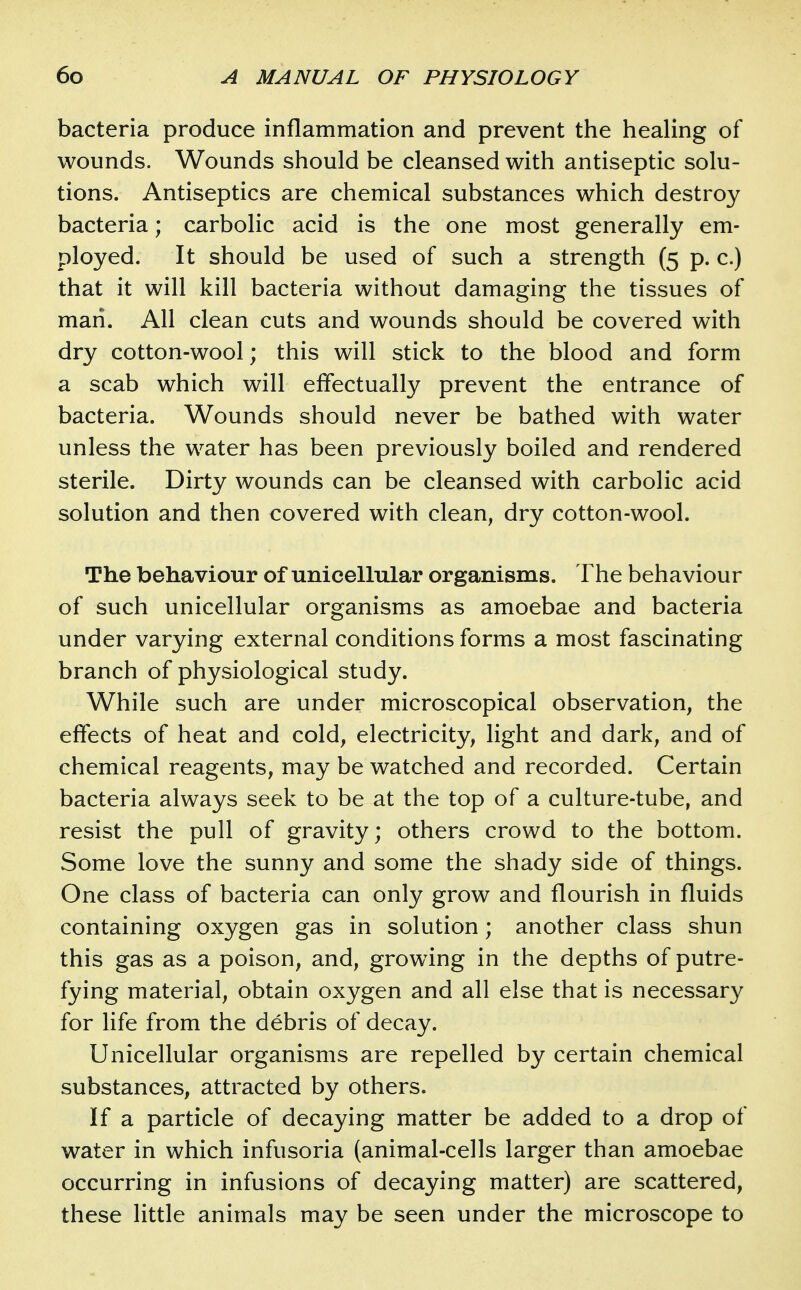 bacteria produce inflammation and prevent the healing of wounds. Wounds should be cleansed with antiseptic solu- tions. Antiseptics are chemical substances which destroy bacteria; carbolic acid is the one most generally em- ployed. It should be used of such a strength (5 p. c.) that it will kill bacteria without damaging the tissues of man. All clean cuts and wounds should be covered with dry cotton-wool; this will stick to the blood and form a scab which will effectually prevent the entrance of bacteria. Wounds should never be bathed with water unless the water has been previously boiled and rendered sterile. Dirty wounds can be cleansed with carbolic acid solution and then covered with clean, dry cotton-wool. The behaviour of unicellular organisms. The behaviour of such unicellular organisms as amoebae and bacteria under varying external conditions forms a most fascinating branch of physiological study. While such are under microscopical observation, the effects of heat and cold, electricity, light and dark, and of chemical reagents, may be watched and recorded. Certain bacteria always seek to be at the top of a culture-tube, and resist the pull of gravity; others crowd to the bottom. Some love the sunny and some the shady side of things. One class of bacteria can only grow and flourish in fluids containing oxygen gas in solution; another class shun this gas as a poison, and, growing in the depths of putre- fying material, obtain oxygen and all else that is necessary for life from the debris of decay. Unicellular organisms are repelled by certain chemical substances, attracted by others. If a particle of decaying matter be added to a drop of water in which infusoria (animal-cells larger than amoebae occurring in infusions of decaying matter) are scattered, these little animals may be seen under the microscope to