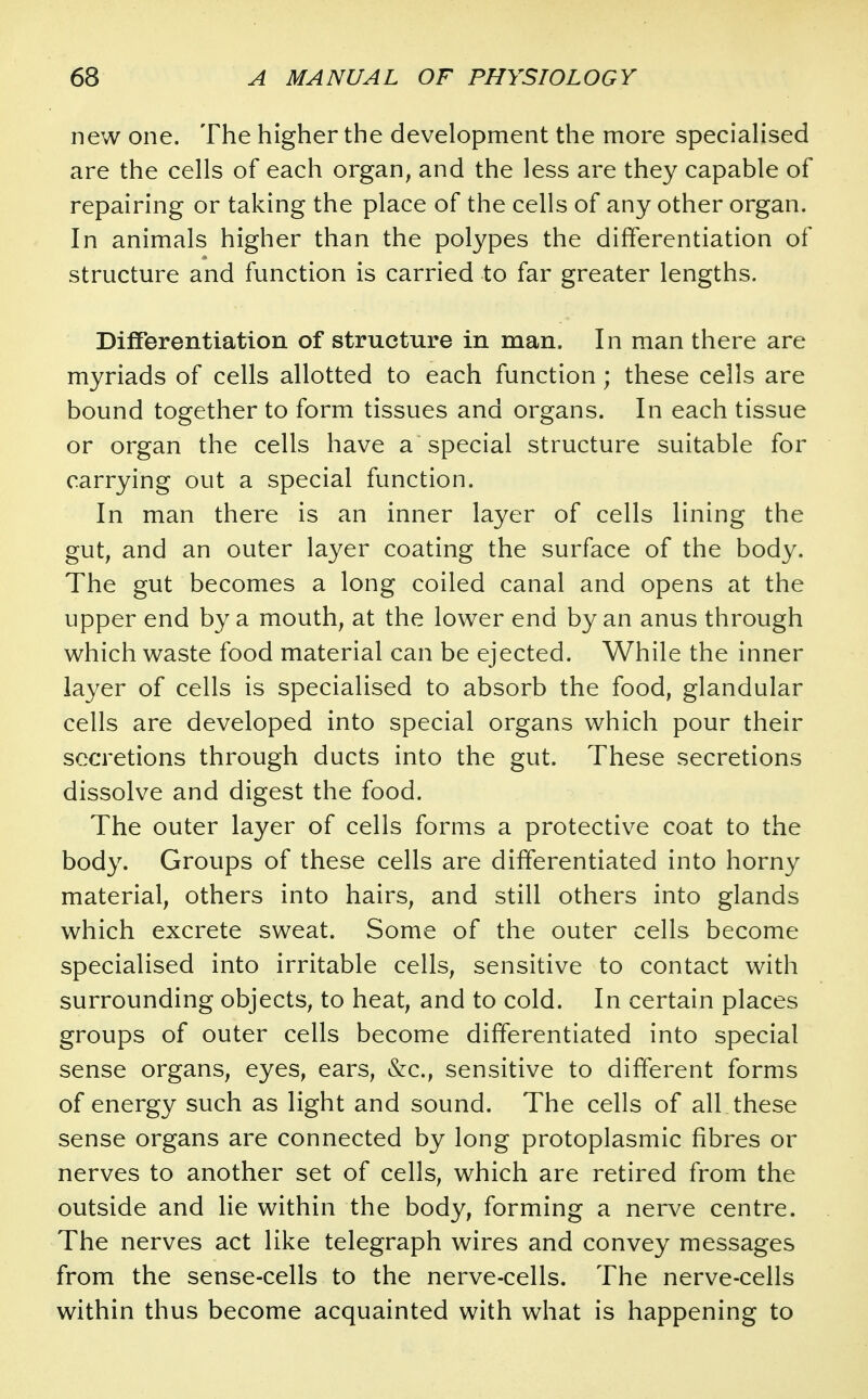 new one. The higher the development the more specialised are the cells of each organ, and the less are they capable of repairing or taking the place of the cells of any other organ. In animals higher than the polypes the differentiation of structure and function is carried to far greater lengths. DifFerentiation of structure in man. In man there are myriads of cells allotted to each function; these cells are bound together to form tissues and organs. In each tissue or organ the cells have a special structure suitable for carrying out a special function. In man there is an inner layer of cells lining the gut, and an outer layer coating the surface of the body. The gut becomes a long coiled canal and opens at the upper end by a mouth, at the lower end by an anus through which waste food material can be ejected. While the inner layer of cells is specialised to absorb the food, glandular cells are developed into special organs which pour their secretions through ducts into the gut. These secretions dissolve and digest the food. The outer layer of cells forms a protective coat to the body. Groups of these cells are differentiated into horny material, others into hairs, and still others into glands which excrete sweat. Some of the outer cells become specialised into irritable cells, sensitive to contact with surrounding objects, to heat, and to cold. In certain places groups of outer cells become differentiated into special sense organs, eyes, ears, &c., sensitive to different forms of energy such as light and sound. The cells of all these sense organs are connected by long protoplasmic fibres or nerves to another set of cells, which are retired from the outside and lie within the body, forming a nerve centre. The nerves act like telegraph wires and convey messages from the sense-cells to the nerve-cells. The nerve-cells within thus become acquainted with what is happening to