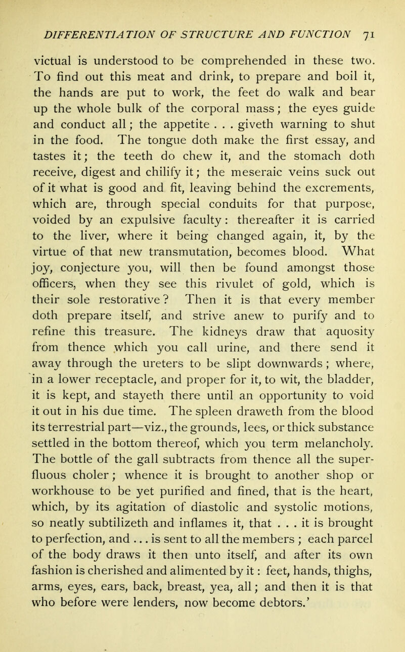 victual is understood to be comprehended in these two. To find out this meat and drink, to prepare and boil it, the hands are put to work, the feet do walk and bear up the whole bulk of the corporal mass; the eyes guide and conduct all; the appetite . . . giveth warning to shut in the food. The tongue doth make the first essay, and tastes it; the teeth do chew it, and the stomach doth receive, digest and chilify it; the meseraic veins suck out of it what is good and fit, leaving behind the excrements, which are, through special conduits for that purpose, voided by an expulsive faculty: thereafter it is carried to the liver, where it being changed again, it, by the virtue of that new transmutation, becomes blood. What joy, conjecture you, will then be found amongst those officers, when they see this rivulet of gold, which is their sole restorative ? Then it is that every member doth prepare itself, and strive anew to purify and to refine this treasure. The kidneys draw that aquosity from thence which you call urine, and there send it away through the ureters to be slipt downwards ; where, in a lower receptacle, and proper for it, to wit, the bladder, it is kept, and stayeth there until an opportunity to void it out in his due time. The spleen draweth from the blood its terrestrial part—viz., the grounds, lees, or thick substance settled in the bottom thereof, which you term melancholy. The bottle of the gall subtracts from thence all the super- fluous choler; whence it is brought to another shop or workhouse to be yet purified and fined, that is the heart, which, by its agitation of diastolic and systolic motions, so neatly subtilizeth and inflames it, that ... it is brought to perfection, and ... is sent to all the members ; each parcel of the body draws it then unto itself, and after its own fashion is cherished and alimented by it: feet, hands, thighs, arms, eyes, ears, back, breast, yea, all; and then it is that who before were lenders, now become debtors.'