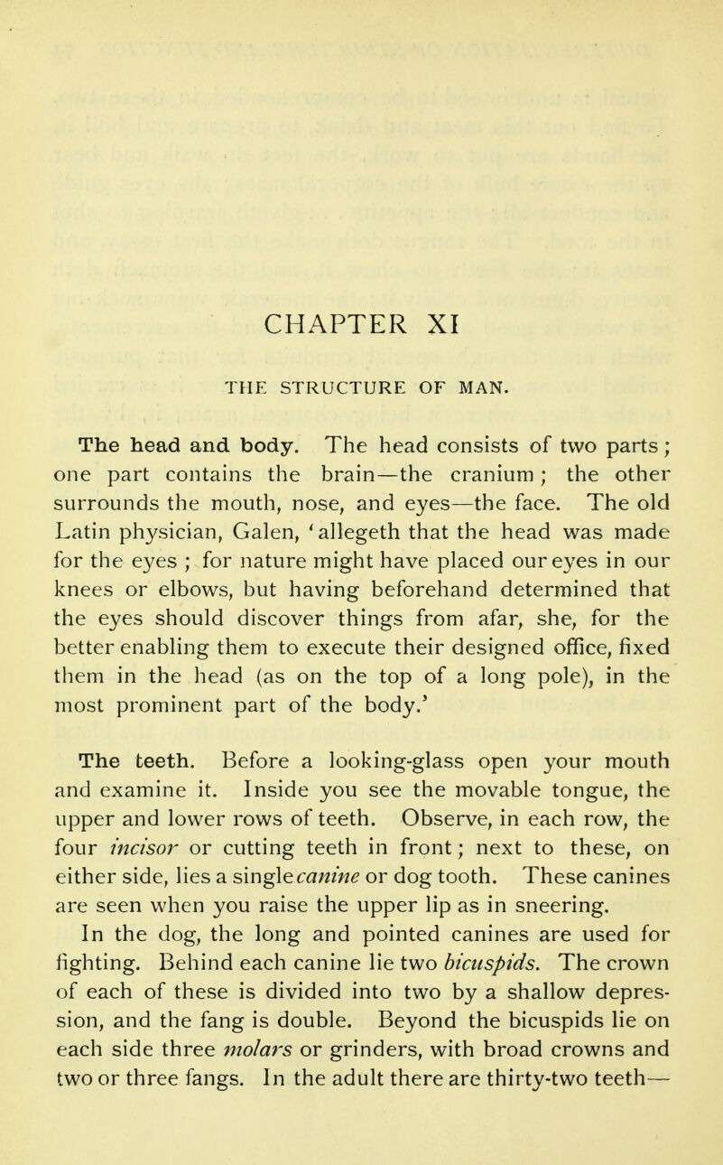 CHAPTER XI THE STRUCTURE OF MAN. The head and body. The head consists of two parts; one part contains the brain—the cranium; the other surrounds the mouth, nose, and eyes—the face. The old Latin physician, Galen, 'allegeth that the head was made for the eyes ; for nature might have placed our eyes in our knees or elbows, but having beforehand determined that the eyes should discover things from afar, she, for the better enabling them to execute their designed office, fixed them in the head (as on the top of a long pole), in the most prominent part of the body.' The teeth. Before a looking-glass open your mouth and examine it. Inside you see the movable tongue, the upper and lower rows of teeth. Observe, in each row, the four incisor or cutting teeth in front; next to these, on either side, lies a single canine or dog tooth. These canines are seen when you raise the upper lip as in sneering. In the dog, the long and pointed canines are used for fighting. Behind each canine lie two bicuspids. The crown of each of these is divided into two by a shallow depres- sion, and the fang is double. Beyond the bicuspids lie on each side three molars or grinders, with broad crowns and two or three fangs. In the adult there are thirty-two teeth—