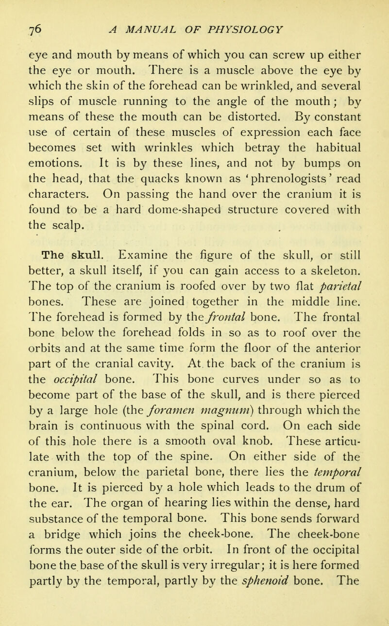 eye and mouth by means of which you can screw up either the eye or mouth. There is a muscle above the eye by which the skin of the forehead can be wrinkled, and several slips of muscle running to the angle of the mouth; by means of these the mouth can be distorted. By constant use of certain of these muscles of expression each face becomes set with wrinkles which betray the habitual emotions. It is by these lines, and not by bumps on the head, that the quacks known as 'phrenologists' read characters. On passing the hand over the cranium it is found to be a hard dome-shaped structure covered with the scalp. The skull. Examine the figure of the skull, or still better, a skull itself, if you can gain access to a skeleton. The top of the cranium is roofed over by two flat parietal bones. These are joined together in the middle line. The forehead is formed by the frontal bone. The frontal bone below the forehead folds in so as to roof over the orbits and at the same time form the floor of the anterior part of the cranial cavity. At. the back of the cranium is the occipital bone. This bone curves under so as to become part of the base of the skull, and is there pierced by a large hole (the foramen magnum) through which the brain is continuous with the spinal cord. On each side of this hole there is a smooth oval knob. These articu- late with the top of the spine. On either side of the cranium, below the parietal bone, there lies the temporal bone. It is pierced by a hole which leads to the drum of the ear. The organ of hearing lies within the dense, hard substance of the temporal bone. This bone sends forward a bridge which joins the cheek-bone. The cheek-bone forms the outer side of the orbit. In front of the occipital bone the base of the skull is very irregular; it is here formed partly by the temporal, partly by the sphenoid bone. The