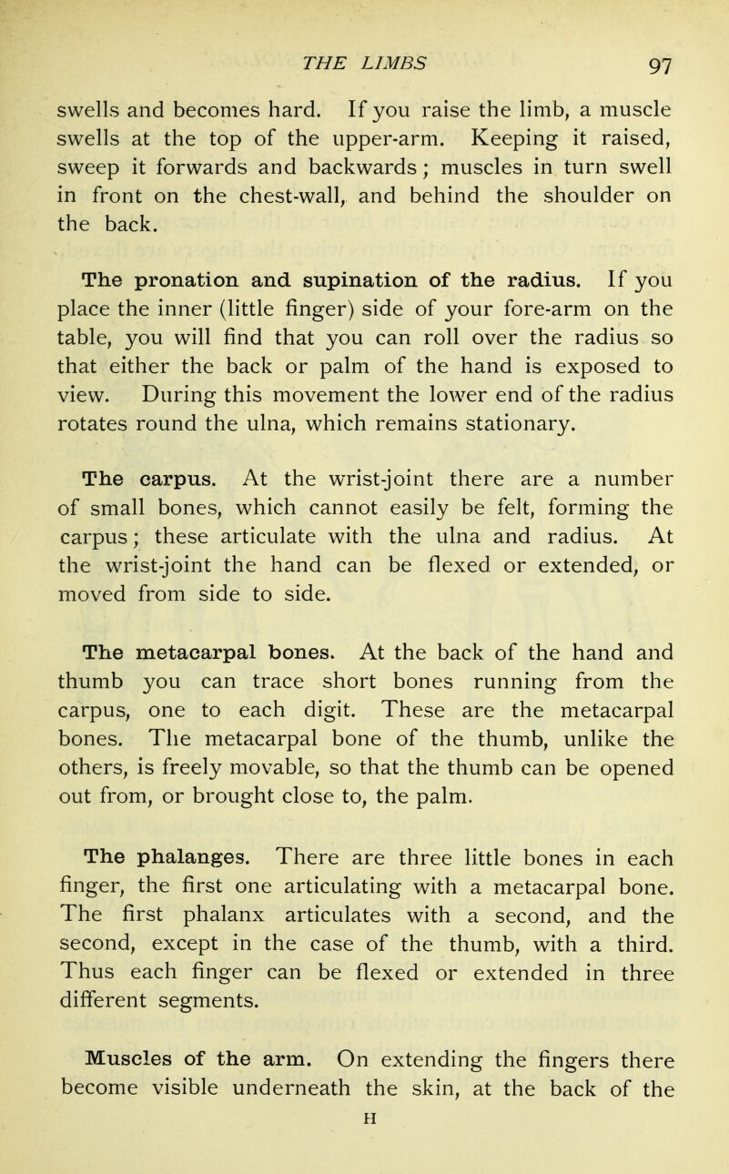 swells and becomes hard. If you raise the limb, a muscle swells at the top of the upper-arm. Keeping it raised, sweep it forwards and backwards; muscles in turn swell in front on the chest-wall, and behind the shoulder on the back. The pronation and supination of the radius. If you place the inner (little finger) side of your fore-arm on the table, you will find that you can roll over the radius so that either the back or palm of the hand is exposed to view. During this movement the lower end of the radius rotates round the ulna, which remains stationary. The carpus. At the wrist-joint there are a number of small bones, which cannot easily be felt, forming the carpus; these articulate with the ulna and radius. At the wrist-joint the hand can be flexed or extended, or moved from side to side. The metacarpal bones. At the back of the hand and thumb you can trace short bones running from the carpus, one to each digit. These are the metacarpal bones. The metacarpal bone of the thumb, unlike the others, is freely movable, so that the thumb can be opened out from, or brought close to, the palm. The phalanges. There are three little bones in each finger, the first one articulating with a metacarpal bone. The first phalanx articulates with a second, and the second, except in the case of the thumb, with a third. Thus each finger can be flexed or extended in three different segments. Muscles of the arm. On extending the fingers there become visible underneath the skin, at the back of the n
