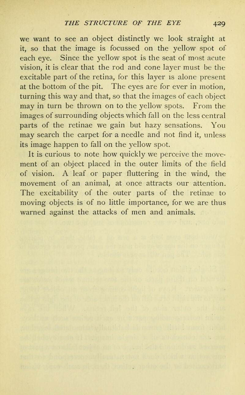 we want to see an object distinctly we look straight at it, so that the image is focussed on the yellow spot of each eye. Since the yellow spot is the seat of most acute vision, it is clear that the rod and cone layer must be the excitable part of the retina, for this layer is alone present at the bottom of the pit. The eyes are for ever in motion, turning this way and that, so that the images of each object may in turn be thrown on to the yellow spots. From the images of surrounding objects which fall on the less central parts of the retinae we gain but hazy sensations. You may search the carpet for a needle and not find it, unless its image happen to fall on the yellow spot. It is curious to note how quickly we perceive the move- ment of an object placed in the outer limits of the field of vision. A leaf or paper fluttering in the wind, the movement of an animal, at once attracts our attention. The excitability of the outer parts of the retinae to moving objects is of no little importance, for we are thus warned against the attacks of men and animals.