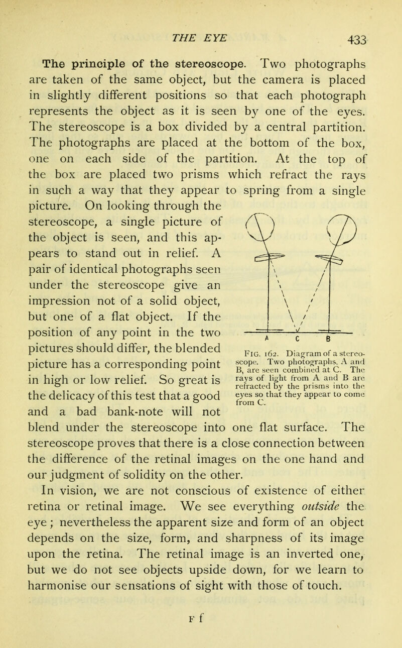 The principle of the stereoscope. Two photographs are taken of the same object, but the camera is placed in slightly different positions so that each photograph represents the object as it is seen by one of the eyes. The stereoscope is a box divided by a central partition. The photographs are placed at the bottom of the box, one on each side of the partition. At the top of the box are placed two prisms which refract the rays in such a way that they appear to spring from a single picture. On looking through the stereoscope, a single picture of the object is seen, and this ap- pears to stand out in relief. A pair of identical photographs seen under the stereoscope give an impression not of a solid object, but one of a flat object. If the position of any point in the two pictures should differ, the blended picture has a corresponding point in high or low relief. So great is the delicacy of this test that a good and a bad bank-note will not blend under the stereoscope into one flat surface. The stereoscope proves that there is a close connection between the difference of the retinal images on the one hand and our judgment of solidity on the other. In vision, we are not conscious of existence of either retina or retinal image. We see everything outside the eye ; nevertheless the apparent size and form of an object depends on the size, form, and sharpness of its image upon the retina. The retinal image is an inverted one, but we do not see objects upside down, for we learn to harmonise our sensations of sight with those of touch. \ \ Fig. 162. Diagram of a stereo- scope. Two photographs, A and B, are seen combined at C. The rays of light from A and B are refracted by the prisms into the eyes so that they appear to come from C. F f