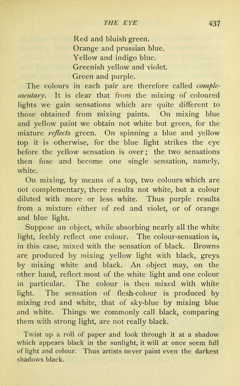 Red and bluish green. Orange and prussian blue. Yellow and indigo blue. Greenish yellow and violet. Green and purple. The colours in each pair are therefore called comple- mentary. It is clear that from the mixing of coloured lights we gain sensations which are quite different to those obtained from mixing paints. On mixing blue and yellow paint we obtain not white but green^ for the mixture reflects green. On spinning a blue and yellow top it is otherwise, for the blue light strikes the eye before the yellow sensation is over; the two sensations then fuse and become one single sensation, namely, white. On mixing, by means of a top, two colours which are not complementary, there results not white, but a colour diluted with more or less white. Thus purple results from a mixture either of red and violet, or of orange and blue light. Suppose an object, while absorbing nearly all the white light, feebly reflect one colour. The colour-sensation is, in this case, mixed with the sensation of black. Browns are produced by mixing yellow light with black, greys by mixing white and black. An object may, on the other hand, reflect most of the white light and one colour in particular. The colour is then mixed with white light. The sensation of flesh-colour is produced by mixing red and white, that of sky-blue by mixing blue and white. Things we commonly call black, comparing them with strong light, are not really black. Twist up a roll of paper and look through it at a shadow which appears black in the sunlight, it will at once seem full of light and colour. Thus artists never paint even the darkest shadows black.