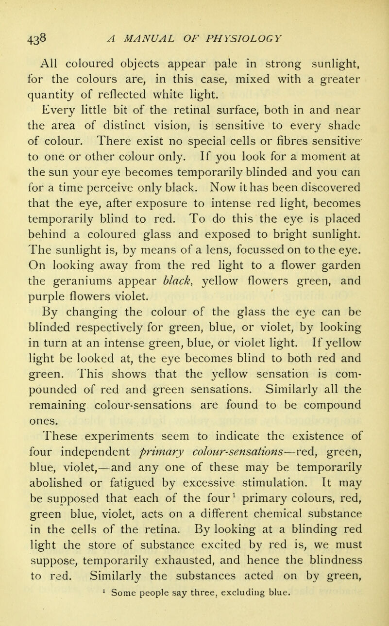 All coloured objects appear pale in strong sunlight, for the colours are, in this case, mixed with a greater quantity of reflected white light. Every little bit of the retinal surface, both in and near the area of distinct vision, is sensitive to every shade of colour. There exist no special cells or fibres sensitive to one or other colour only. If you look for a moment at the sun your eye becomes temporarily blinded and you can for a time perceive only black. Now it has been discovered that the eye, after exposure to intense red light, becomes temporarily blind to red. To do this the eye is placed behind a coloured glass and exposed to bright sunlight. The sunhght is, by means of a lens, focussed on to the eye. On looking away from the red light to a flower garden the geraniums appear black, yellow flowers green, and purple flowers violet. By changing the colour of the glass the eye can be blinded respectively for green, blue, or violet, by looking in turn at an intense green, blue, or violet light. If yellow light be looked at, the eye becomes blind to both red and green. This shows that the yellow sensation is com- pounded of red and green sensations. Similarly all the remaining colour-sensations are found to be compound ones. These experiments seem to indicate the existence of four independent primary colour-sensations—red, green, blue, violet,—and any one of these may be temporarily abolished or fatigued by excessive stimulation. It may be supposed that each of the four ^ primary colours, red, green blue, violet, acts on a different chemical substance in the cells of the retina. By looking at a blinding red light the store of substance excited by red is, we must suppose, temporarily exhausted, and hence the blindness to red. Similarly the substances acted on by green, ^ Some people say three, excluding blue.