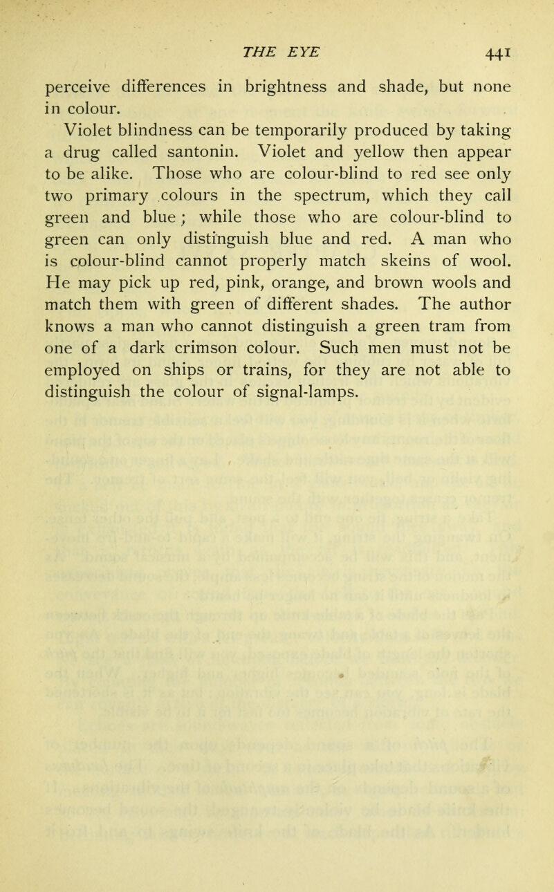 perceive differences in brightness and shade, but none in colour. Violet blindness can be temporarily produced by taking a drug called santonin. Violet and yellow then appear to be alike. Those who are colour-blind to red see only two primary colours in the spectrum, which they call green and blue; while those who are colour-blind to green can only distinguish blue and red. A man who is colour-blind cannot properly match skeins of wool. He may pick up red, pink, orange, and brown wools and match them with green of different shades. The author knows a man who cannot distinguish a green tram from one of a dark crimson colour. Such men must not be employed on ships or trains, for they are not able to distinguish the colour of signal-lamps.