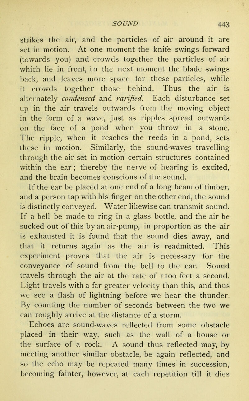 strikes the air, and the particles of air around it are set in motion. At one moment the knife swings forward (towards you) and crowds together the particles of air which lie in front, in the next moment the blade swings back, and leaves more space for these particles, while it crowds together those behind. Thus the air is alternately condensed and rarified. Each disturbance set up in the air travels outwards from the moving object in the form of a wave, just as ripples spread outwards on the face of a pond when you throw in a stone. The ripple, when it reaches the reeds in a pond, sets these in motion. Similarly, the sound-waves travelling through the air set in motion certain structures contained within the ear; thereby the nerve of hearing is excited, and the brain becomes conscious of the sound. If the ear be placed at one end of a long beam of timber, and a person tap with his finger on the other end, the sound is distinctly conveyed. Water likewise can transmit sound. If a bell be made to ring in a glass bottle, and the air be sucked out of this by an air-pump, in proportion as the air is exhausted it is found that the sound dies away, and that it returns again as the air is readmitted. This experiment proves that the air is necessary for the conveyance of sound from the bell to the ear. Sound travels through the air at the rate of iioo feet a second. Light travels with a far greater velocity than this, and thus we see a flash of lightning before we hear the thunder. By counting the number of seconds between the two we can roughly arrive at the distance of a storm. Echoes are sound-waves reflected from some obstacle placed in their way, such as the wall of a house or the surface of a rock. A sound thus reflected may, by meeting another similar obstacle, be again reflected, and so the echo may be repeated many times in succession, becoming fainter, however, at each repetition till it dies