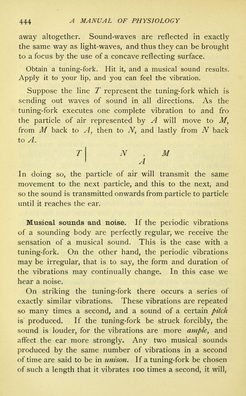 away altogether. Sound-waves are reflected in exactly the same way as light-waves, and thus they can be brought to a focus by the use of a concave reflecting surface. Obtain a tuning-fork. Hit it, and a musical sound results. Apply it to 3^our lip, and you can feel the vibration. Suppose the line T represent the tuning-fork which is sending out waves of sound in all directions. As the tuning-fork executes one complete vibration to and fro the particle of air represented by A will move to from M back to then to and lastly from N back to A. t\ N . M « A In doing so, the particle of air will transmit the same movement to the next particle, and this to the next, and so the sound is transmitted onwards from particle to particle until it reaches the ear. Musical sounds and noise. If the periodic vibrations of a sounding body are perfectly regular, we receive the sensation of a musical sound. This is the case with a tuning-fork. On the other hand, the periodic vibrations may be irregular, that is to say, the form and duration of the vibrations may continually change. In this case we hear a noise. On striking the tuning-fork there occurs a series of exactly similar vibrations. These vibrations are repeated so many times a second, and a sound of a certain pitch is produced. If the tuning-fork be struck forcibly, the sound is louder, for the vibrations are more ample, and affect the ear more strongly. Any two musical sounds produced by the same number of vibrations in a second of time are said to be in unison. If a tuning-fork be chosen of such a length that it vibrates loo times a second, it will,