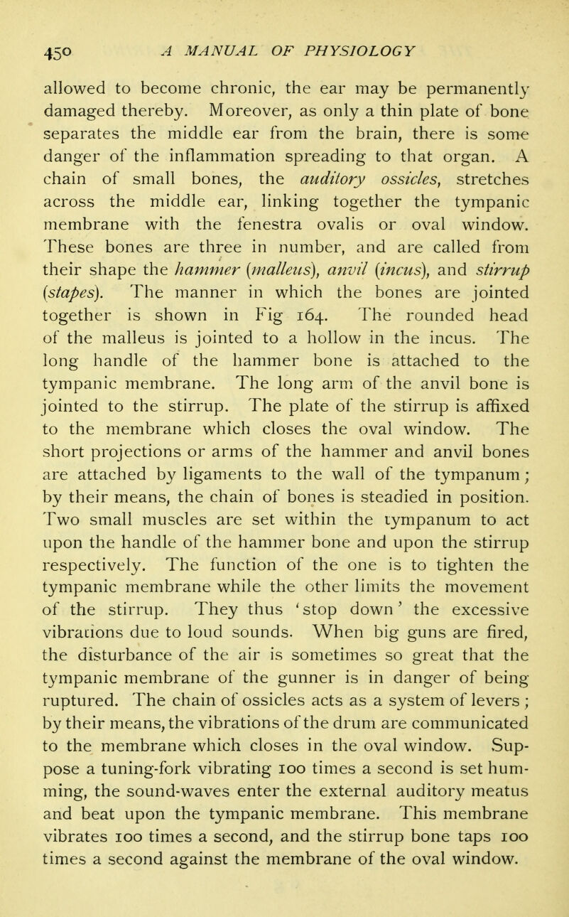 allowed to become chronic, the ear may be permanently damaged thereby. Moreover, as only a thin plate of bone separates the middle ear from the brain, there is some danger of the inflammation spreading to that organ. A chain of small bones, the auditory ossicles^ stretches across the middle ear, linking together the tympanic membrane with the fenestra oval is or oval window. These bones are three in number, and are called from their shape the hammer {malleus), anvil [incus], and stirrup [stapes). The manner in which the bones are jointed together is shown in Fig 164. The rounded head of the malleus is jointed to a hollow in the incus. The long handle of the hammer bone is attached to the tympanic membrane. The long arm of the anvil bone is jointed to the stirrup. The plate of the stirrup is affixed to the membrane which closes the oval window. The short projections or arms of the hammer and anvil bones are attached by ligaments to the wall of the tympanum; by their means, the chain of bones is steadied in position. Two small muscles are set within the tympanum to act upon the handle of the hammer bone and upon the stirrup respectively. The function of the one is to tighten the tympanic membrane while the other limits the movement of the stirrup. They thus ' stop down' the excessive vibrations due to loud sounds. When big guns are fired, the disturbance of the air is sometimes so great that the tympanic membrane of the gunner is in danger of being ruptured. The chain of ossicles acts as a system of levers ; by their means, the vibrations of the drum are communicated to the membrane which closes in the oval window. vSup- pose a tuning-fork vibrating 100 times a second is set hum- ming, the sound-waves enter the external auditory meatus and beat upon the tympanic membrane. This membrane vibrates 100 times a second, and the stirrup bone taps 100 times a second against the membrane of the oval window.