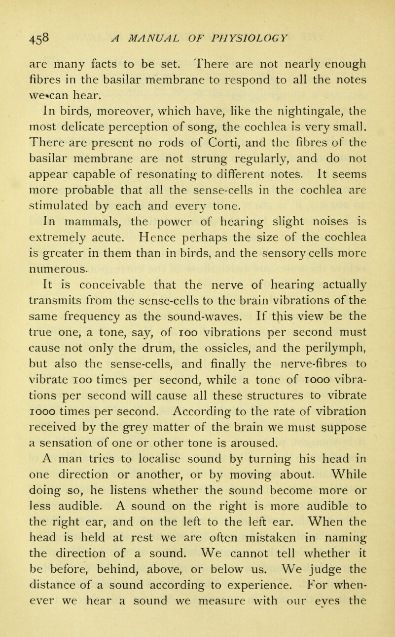 are many facts to be set. There are not nearly enough fibres in the basilar membrane to respond to all the notes we*can hear. In birds^ moreover^ which have^ like the nightingale, the most delicate perception of song, the cochlea is very small. There are present no rods of Corti, and the fibres of the basilar membrane are not strung regularly, and do not appear capable of resonating to different notes. It seems more probable that all the sense-cells in the cochlea are stimulated by each and every tone. In mammals, the power of hearing slight noises is extremely acute. Hence perhaps the size of the cochlea is greater in them than in birds, and the sensory cells more numerous. It is conceivable that the nerve of hearing actually transmits from the sense-cells to the brain vibrations of the same frequency as the sound-waves. If this view be the true one, a tone, say, of loo vibrations per second must cause not only the drum, the ossicles, and the perilymph, but also the sense-cells, and finally the nerve-fibres to vibrate loo times per second, while a tone of looo vibra- tions per second will cause all these structures to vibrate looo times per second. According to the rate of vibration received by the grey matter of the brain we must suppose a sensation of one or other tone is aroused. A man tries to localise sound by turning his head in one direction or another, or by moving about. While doing so, he listens whether the sound become more or less audible. A sound on the right is more audible to the right ear, and on the left to the left ear. When the head is held at rest we are often mistaken in naming the direction of a sound. We cannot tell whether it be before, behind, above, or below us. We judge the distance of a sound according to experience. For when- ever we hear a sound we measure with our eves the