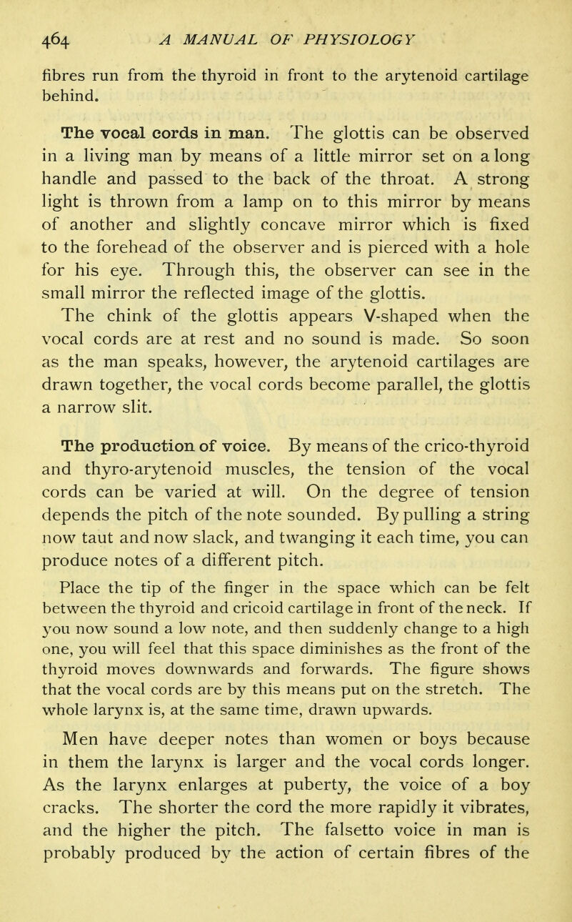 fibres run from the thyroid in front to the arytenoid cartilage behind. The vocal cords in man. The glottis can be observed in a living man by means of a little mirror set on a long handle and passed to the back of the throat. A strong light is thrown from a lamp on to this mirror by means of another and slightly concave mirror which is fixed to the forehead of the observer and is pierced with a hole for his eye. Through this, the observer can see in the small mirror the reflected image of the glottis. The chink of the glottis appears V-shaped when the vocal cords are at rest and no sound is made. So soon as the man speaks, however, the arytenoid cartilages are drawn together, the vocal cords become parallel, the glottis a narrow slit. The production of voice. By means of the crico-thyroid and thyro-arytenoid muscles, the tension of the vocal cords can be varied at will. On the degree of tension depends the pitch of the note sounded. By pulling a string now taut and now slack, and twanging it each time, you can produce notes of a different pitch. Place the tip of the finger in the space which can be felt between the thyroid and cricoid cartilage in front of the neck. If you now sound a low note, and then suddenly change to a high one, you will feel that this space diminishes as the front of the thyroid moves dow^nwards and forwards. The figure shows that the vocal cords are b}^ this means put on the stretch. The whole larynx is, at the same time, drawn upwards. Men have deeper notes than women or boys because in them the larynx is larger and the vocal cords longer. As the larynx enlarges at puberty, the voice of a boy cracks. The shorter the cord the more rapidly it vibrates, and the higher the pitch. The falsetto voice in man is probably produced by the action of certain fibres of the