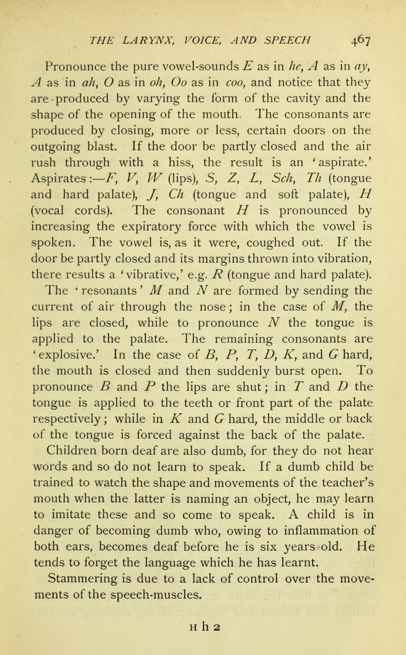 Pronounce the pure vowel-sounds E as in he, A as in ay, A as in ah, O as in oh, Oo as in coo, and notice that they are-produced by varying the form of the cavity and the shape of the opening of the mouth. The consonants are produced by closing, more or less, certain doors on the outgoing blast. If the door be partly closed and the air rush through with a hiss, the result is an ^aspirate/ Aspirates:—F, V, W (lips), S, Z, L, Sch, Th (tongue and hard palate), J, Ch (tongue and soft palate), H (vocal cords). The consonant H is pronounced by increasing the expiratory force with which the vowel is spoken. The vowel is, as it were, coughed out. If the door be partly closed and its margins thrown into vibration, there results a Wibrative,' e.g. R (tongue and hard palate). The ' resonants' M and are formed by sending the current of air through the nose; in the case of M, the lips are closed, while to pronounce N the tongue is applied to the palate. The remaining consonants are ' explosive.' In the case of B, P, T, D, K, and G hard, the mouth is closed and then suddenly burst open. To pronounce B and P the lips are shut; in T and D the tongue is applied to the teeth or front part of the palate respectively; while in K and G hard, the middle or back of the tongue is forced against the back of the palate. Children born deaf are also dumb, for they do not hear words and so do not learn to speak. If a dumb child be trained to watch the shape and movements of the teacher's mouth when the latter is naming an object, he may learn to imitate these and so come to speak. A child is in danger of becoming dumb who, owing to inflammation of both ears, becomes deaf before he is six years old. He tends to forget the language which he has learnt. Stammering is due to a lack of control over the move- ments of the speech-muscles. H h 2
