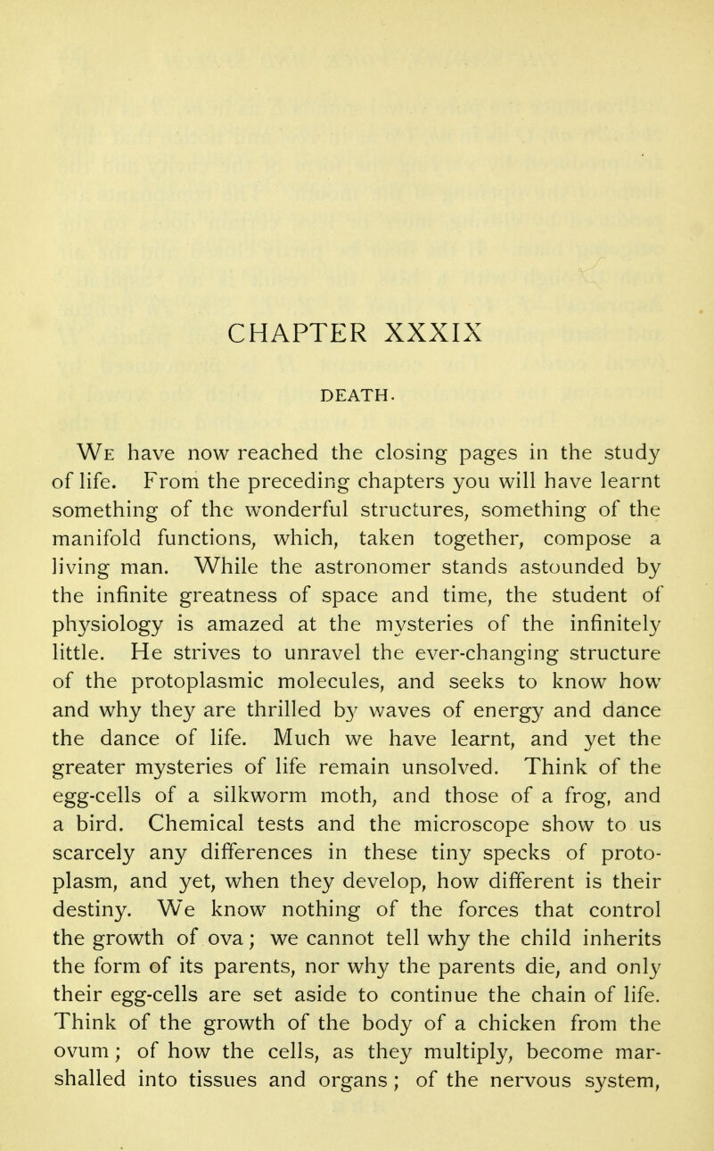 CHAPTER XXXIX DEATH. We have now reached the closing pages in the study of Hfe. From the preceding chapters you will have learnt something of the w^onderful structures^ something of the manifold functions, which, taken together, compose a living man. While the astronomer stands astounded by the infinite greatness of space and time, the student of physiology is amazed at the mysteries of the infinitely little. He strives to unravel the ever-changing structure of the protoplasmic molecules, and seeks to know how and why they are thrilled by waves of energy and dance the dance of life. Much we have learnt, and yet the greater mysteries of life remain unsolved. Think of the egg-cells of a silkworm moth, and those of a frog, and a bird. Chemical tests and the microscope show to us scarcely any differences in these tiny specks of proto- plasm, and yet, when they develop, how different is their destiny. We know nothing of the forces that control the growth of ova; we cannot tell why the child inherits the form of its parents, nor why the parents die, and only their egg-cells are set aside to continue the chain of life. Think of the growth of the body of a chicken from the ovum; of how the cells, as they multiply, become mar- shalled into tissues and organs ; of the nervous system.