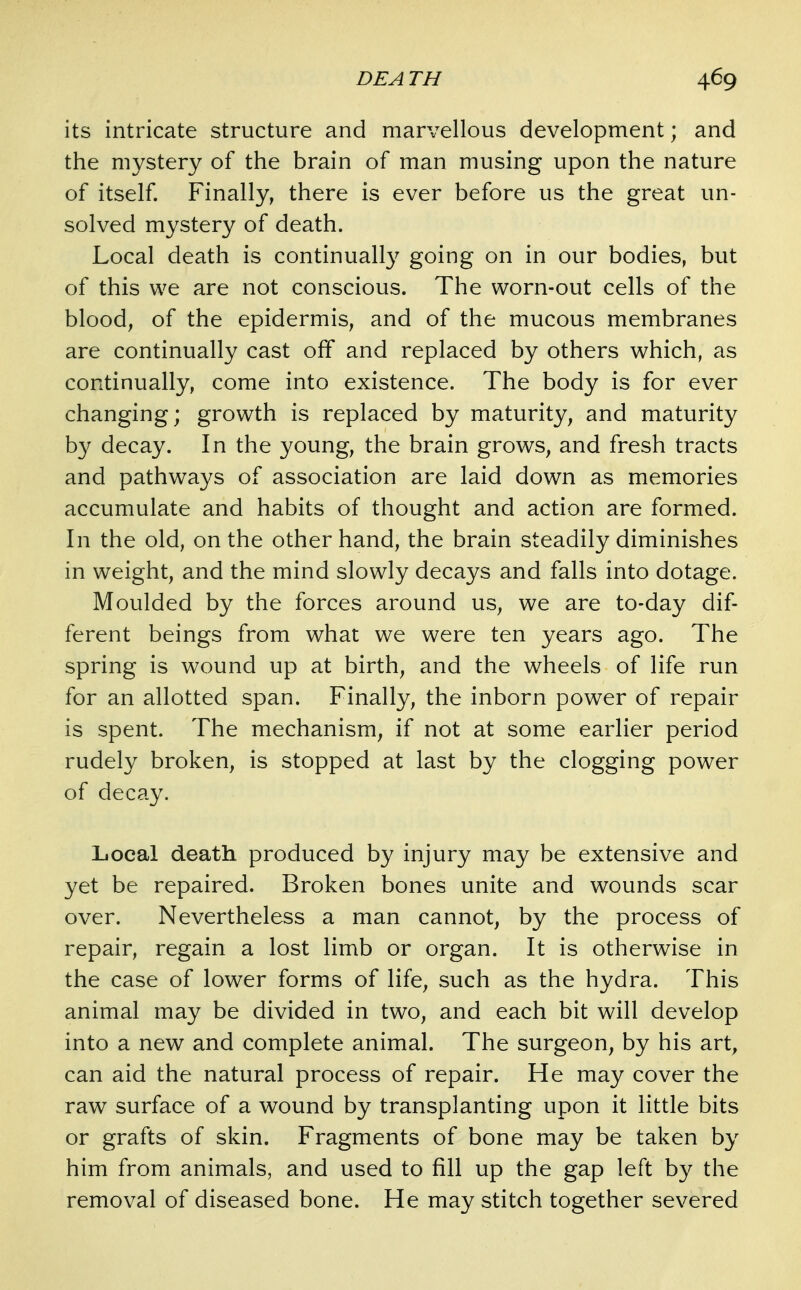 its intricate structure and marvellous development; and the mystery of the brain of man musing upon the nature of itself. Finally, there is ever before us the great un- solved mystery of death. Local death is continually going on in our bodies, but of this we are not conscious. The worn-out cells of the blood, of the epidermis, and of the mucous membranes are continually cast off and replaced by others which, as continually, come into existence. The body is for ever changing; growth is replaced by maturity, and maturity by decay. In the young, the brain grows, and fresh tracts and pathways of association are laid down as memories accumulate and habits of thought and action are formed. In the old, on the other hand, the brain steadily diminishes in weight, and the mind slowly decays and falls into dotage. Moulded by the forces around us, we are to-day dif- ferent beings from what we were ten years ago. The spring is wound up at birth, and the wheels of life run for an allotted span. Finally, the inborn power of repair is spent. The mechanism, if not at some earlier period rudely broken, is stopped at last by the clogging power of decay. Local death produced by injury may be extensive and yet be repaired. Broken bones unite and wounds scar over. Nevertheless a man cannot, by the process of repair, regain a lost limb or organ. It is otherwise in the case of lower forms of life, such as the hydra. This animal may be divided in two, and each bit will develop into a new and complete animal. The surgeon, by his art, can aid the natural process of repair. He may cover the raw surface of a wound by transplanting upon it little bits or grafts of skin. Fragments of bone may be taken by him from animals, and used to fill up the gap left by the removal of diseased bone. He may stitch together severed