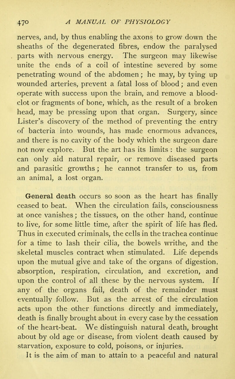 nerves, and, by thus enabling the axons to grow down the sheaths of the degenerated fibres, endow the paral3^sed parts with nervous energy. The surgeon may hkewise unite the ends of a coil of intestine severed by some penetrating wound of the abdomen; he may, by tying up wounded arteries, prevent a fatal loss of blood; and even operate with success upon the brain, and remove a blood- clot or fragments of bone, which, as the result of a broken head, may be pressing upon that organ. Surgery, since Lister's discovery of the method of preventing the entry of bacteria into wounds, has made enormous advances, and there is no cavity of the body which the surgeon dare not now explore. But the art has its limits : the surgeon can only aid natural repair, or remove diseased parts and parasitic growths; he cannot transfer to us, from an animal, a lost organ. General death occurs so soon as the heart has finally ceased to beat. When the circulation fails, consciousness at once vanishes; the tissues, on the other hand, continue to live, for some little time, after the spirit of life has fled. Thus in executed criminals, the cells in the trachea continue for a time to lash their cilia, the bowels writhe, and the skeletal muscles contract when stimulated. Life depends upon the mutual give and take of the organs of digestion, absorption, respiration, circulation, and excretion, and upon the control of all these by the nervous system. If any of the organs fail, death of the remainder must eventually follow. But as the arrest of the circulation acts upon the other functions directly and immediately, death is finally brought about in every case by the cessation of the heart-beat. We distinguish natural death, brought about by old age or disease, from violent death caused by starvation, exposure to cold, poisons, or injuries. It is the aim of man to attain to a peaceful and natural