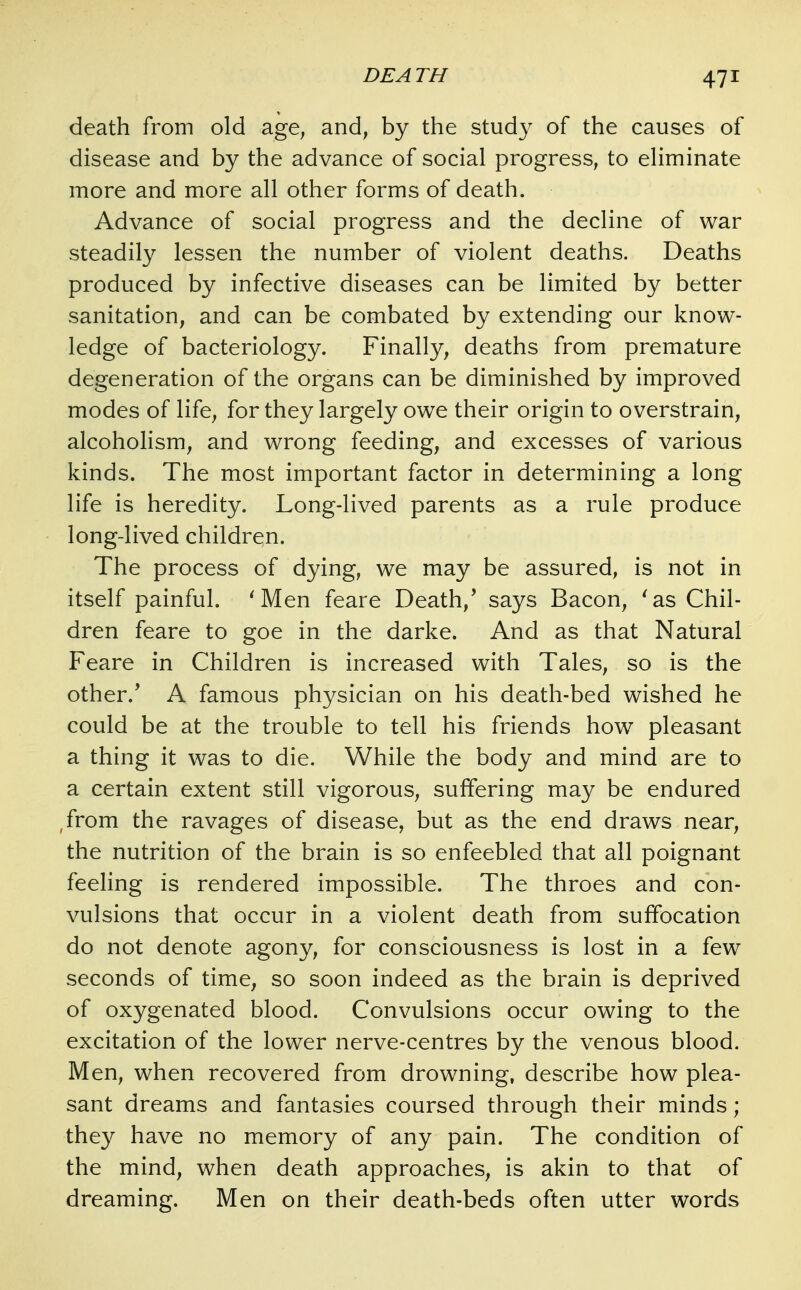 death from old age, and, by the study of the causes of disease and by the advance of social progress, to eliminate more and more all other forms of death. Advance of social progress and the decline of war steadily lessen the number of violent deaths. Deaths produced by infective diseases can be limited by better sanitation, and can be combated by extending our know- ledge of bacteriology. Finally, deaths from premature degeneration of the organs can be diminished by improved modes of life, for they largely owe their origin to overstrain, alcoholism, and wrong feeding, and excesses of various kinds. The most important factor in determining a long life is heredity. Long-lived parents as a rule produce long-lived children. The process of dying, we may be assured, is not in itself painful. ^Men feare Death,' says Bacon, 'as Chil- dren feare to goe in the darke. And as that Natural Feare in Children is increased with Tales, so is the other.' A famous physician on his death-bed wished he could be at the trouble to tell his friends how pleasant a thing it was to die. While the body and mind are to a certain extent still vigorous, suffering may be endured ,from the ravages of disease, but as the end draws near, the nutrition of the brain is so enfeebled that all poignant feeling is rendered impossible. The throes and con- vulsions that occur in a violent death from suffocation do not denote agony, for consciousness is lost in a few seconds of time, so soon indeed as the brain is deprived of oxygenated blood. Convulsions occur owing to the excitation of the lower nerve-centres by the venous blood. Men, when recovered from drowning, describe how plea- sant dreams and fantasies coursed through their minds; they have no memory of any pain. The condition of the mind, when death approaches, is akin to that of dreaming. Men on their death-beds often utter words