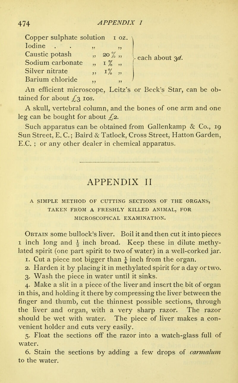 Copper sulphate solution i oz. Iodine . . „ Caustic potash „ 20 % Sodium carbonate „ i % Silver nitrate 1% ., Barium chloride An efficient microscope, Leitz's or Beck's Star, can be ob- tained for about ^3 los. A skull, vertebral column, and the bones of one arm and one leg can be bought for about £2. Such apparatus can be obtained from Gallenkamp & Co., 19 Sun Street, E. C.; Baird & Tatlock, Cross Street, Hatton Garden, E.C. ; or any other dealer in chemical apparatus. APPENDIX II A SIMPLE METHOD OF CUTTING SECTIONS OF THE ORGANS, TAKEN FROM A FRESHLY KILLED ANIMAL, FOR MICROSCOPICAL EXAMINATION. Obtain some bullock's liver. Boil it and then cut it into pieces I inch long and J inch broad. Keep these in dilute methy- lated spirit (one part spirit to two of water) in a well-corked jar. 1. Cut a piece not bigger than J inch from the organ. 2. Harden it by placing it in methylated spirit for a day or two. 3. Wash the piece in water until it sinks. 4. Make a slit in a piece of the liver and insert the bit of organ in this, and holding it there by compressing the liver between the finger and thumb, cut the thinnest possible sections, through the liver and organ, with a very sharp razor. The razor should be wet with water. The piece of liver makes a con- venient holder and cuts very easily. 5. Float the sections off the razor into a watch-glass full of water. 6. Stain the sections by adding a few drops of carmalum to the water.