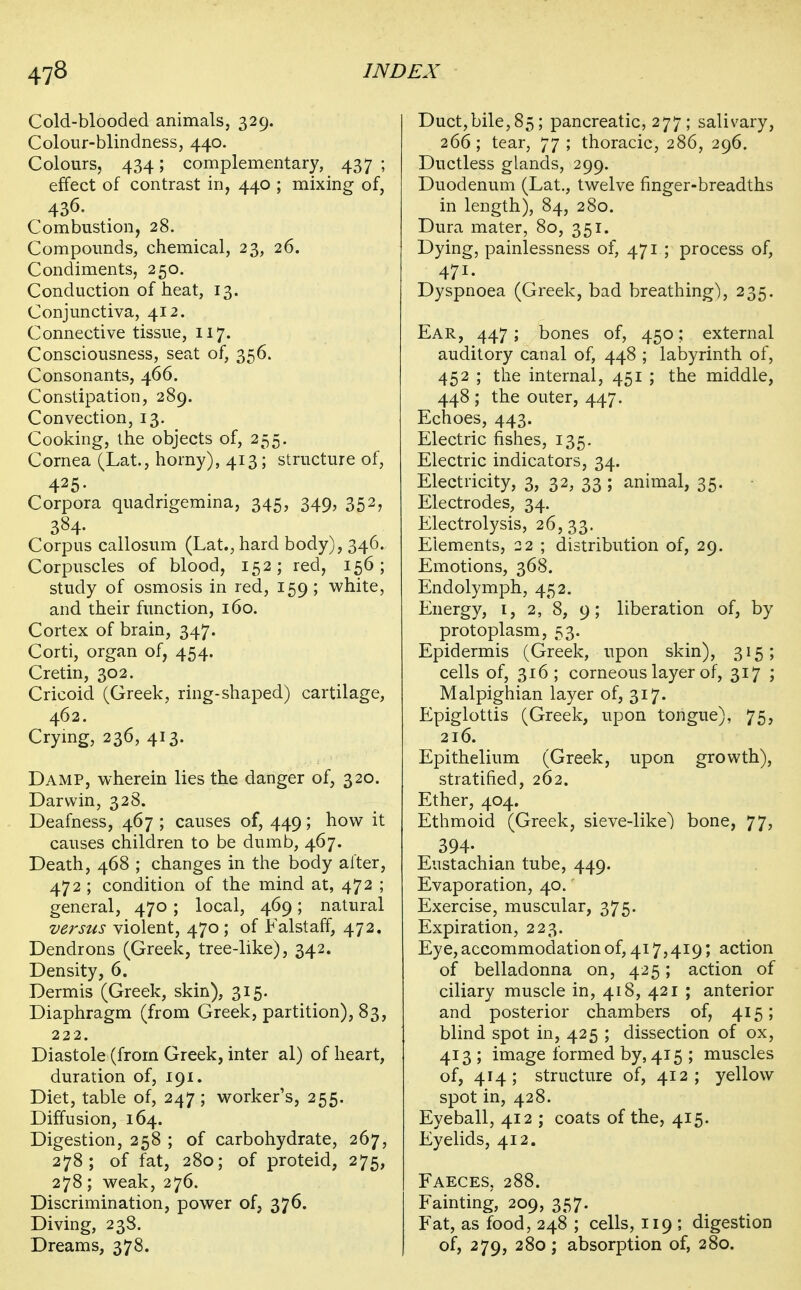 Cold-blooded animals, 329. Colour-blindness, 440. Colours, 434; complementary, 437; effect of contrast in, 440 ; mixing of. Combustion, 28. Compounds, chemical, 23, 26. Condiments, 250. Conduction of heat, 13. Conjunctiva, 412. Connective tissue, 117. Consciousness, seat of, 356. Consonants, 466. Constipation, 289. Convection, 13. Cooking, the objects of, 255. Cornea (Lat., horny), 413; structure of, 425- Corpora quadrigemma, 345, 349, 352, 384- Corpus callosum (Lat., hard body), 346. Corpuscles of blood, 152; red, 156; study of osmosis in red, 159 ; white, and their function, 160. Cortex of brain, 347. Corti, organ of, 454. Cretin, 302. Cricoid (Greek, ring-shaped) cartilage, 462. Crymg, 236, 413. Damp, wherein lies the danger of, 320. Darwin, 328. Deafness, 467 ; causes of, 449; how it causes children to be dumb, 467. Death, 468 ; changes in the body after, 472 ; condition of the mind at, 472 ; general, 470 ; local, 469; natural versus violent, 470 ; of Falstaff, 472. Dendrons (Greek, tree-like), 342. Density, 6. Dermis (Greek, skin), 315. Diaphragm (from Greek, partition), 83, 222. Diastole (from Greek, inter al) of heart, duration of, 191. Diet, table of, 247 ; worker's, 255. Diffusion, 164. Digestion, 258 ; of carbohydrate, 267, 278; of fat, 280; of proteid, 275, 278; weak, 276. Discrimination, power of, 376. Diving, 23S. Dreams, 378. Duct,bile,85; pancreatic, 277; salivary, 266; tear, 77; thoracic, 286, 296. Ductless glands, 299. Duodenum (Lat., twelve finger-breadths in length), 84, 280. Dura mater, 80, 351. Dying, painlessness of, 471 ; process of, 471. Dyspnoea (Greek, bad breathing), 235. Ear, 447; bones of, 450; external auditory canal of, 448 ; labyrinth of, 452 ; tlie internal, 451 ; the middle, 448 ; the outer, 447. Echoes, 443. Electric fishes, 135. Electric indicators, 34. Electricity, 3, 32, 33; animal, 35. Electrodes, 34. Electrolysis, 26,33. Elements, 22 ; distribution of, 29. Emotions, 368. Endolymph, 452. Energy, i, 2, 8, 9; liberation of, by protoplasm, 53. Epidermis (Greek, upon skin), 315; cells of, 316; corneous layer of, 317 ; Malpighian layer of, 317. Epiglottis (Greek, upon tongue), 75, 216. Epithelium (Greek, upon growth), stratified, 262. Ether, 404. Ethmoid (Greek, sieve-like) bone, 77, 394- Eustachian tube, 449. Evaporation, 40. Exercise, muscular, 375. Expiration, 223. Eye, accommodation of, 417,419; action of belladonna on, 425; action of ciliary muscle in, 418, 421 ; anterior and posterior chambers of, 415; blind spot in, 425 ; dissection of ox, 413 ; image formed by, 415 ; muscles of, 414; structure of, 412; yellow spot in, 428. Eyeball, 412 ; coats of the, 415. Eyelids, 412. Faeces, 288. Fainting, 209, 357. Fat, as food, 248 ; cells, 119 ; digestion of, 279, 280; absorption of, 280.