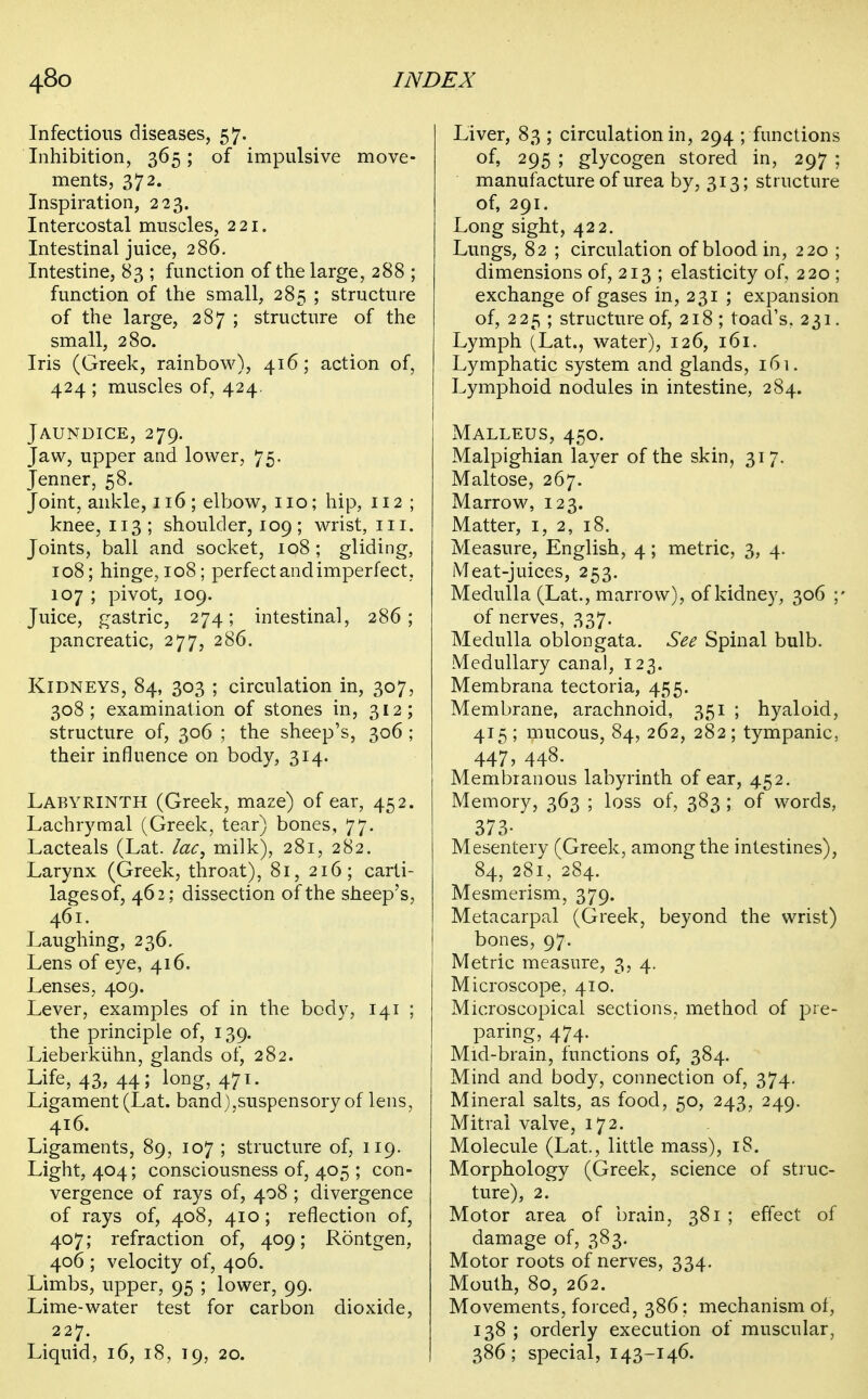 Infectious diseases, 57. Inhibition, 365; of impulsive move- ments, 372. Inspiration, 223. Intercostal muscles, 221. Intestinal juice, 286. Intestine, 83 ; function of the large, 288 ; function of the small, 285 ; structure of the large, 287 ; structure of the small, 280. Iris (Greek, rainbow), 416; action of, 424 ; muscles of, 424. Jaundice, 279. Jaw, upper and lower, 75. Jenner, 58. Joint, ankle, 116; elbow, no; hip, 112 ; knee, 113; shoulder, 109 ; wrist, in. Joints, ball and socket, 108 ; gliding, 108; hinge, 108; perfect and imperfect, 107 ; pivot, 109. Juice, gastric, 274; intestinal, 286; pancreatic, 277, 286. Kidneys, 84, 303 ; circulation in, 307, 308; examination of stones in, 312; structure of, 306 ; the sheep's, 306 ; their influence on body, 314. Labyrinth (Greek, maze) of ear, 452. Lachrymal (Greek, tear) bones, 77. Lacteals (Lat. lac, milk), 281, 282. Larynx (Greek, throat), 81, 216; carti- lages of, 462; dissection of the sheep's, 461. Laughing, 236. Lens of eye, 416. Lenses, 409. Lever, examples of in the body, 141 ; the principle of, 139. Lieberkiihn, glands of, 282. Life, 43, 44; long, 471. Ligament (Lat. band),suspensory of lens, 416. Ligaments, 89, 107 ; structure of, 119. Light, 404; consciousness of, 405 ; con- vergence of rays of, 408 ; divergence of rays of, 408, 410; reflection of, 407; refraction of, 409; Rontgen, 406 ; velocity of, 406. Limbs, upper, 95 ; lower, 99. Lime-water test for carbon dioxide, 227. Liquid, 16, 18, 19, 20. Liver, 83 ; circulation in, 294 ; functions 295 ; glycogen stored in, 297 ; manufacture of urea by, 313; structure of, 291. Long sight, 422. Lungs, 82 ; circulation of blood in, 220 ; dimensions of, 213 ; elasticity of, 220 ; exchange of gases in, 231 ; expansion of, 225 ; structure of, 218 ; toad's, 231. Lymph (Lat., water), 126, 161. Lymphatic system and glands, 161. Lymphoid nodules in intestine, 284. Malleus, 450. Malpighian layer of the skin, 317. Maltose, 267.' Marrow, 123. Matter, i, 2, 18. Measure, English, 4; metric, 3, 4. Meat-juices, 253. Medulla (Lat., marrow), of kidney, 306 ;' of nerves, 337. Medulla oblongata. See Spinal bulb. Medullary canal, 123. Membrana tectoria, 455. Membrane, arachnoid, 351 ; hyaloid, 415; mucous, 84, 262, 282; tympanic, 447, 448. Membranous labyrinth of ear, 452. Memory, 363 ; loss of, 383 ; of words, 373- Mesentery (Greek, among the intestines), 84, 281, 284. Mesmerism, 379. Metacarpal (Greek, beyond the wrist) bones, 97. Metric measure, 3, 4. Microscope, 410. Microscopical sections, method of j^re- paring, 474. Mid-brain, functions of, 384. Mind and body, connection of, 374. Mineral salts, as food, 50, 243, 249. Mitral valve, 172. Molecule (Lat., little mass), 18. Morphology (Greek, science of struc- ture), 2. Motor area of brain, 381 ; effect of damage of, 383. Motor roots of nerves, 334. Mouth, 80, 262. Movements, forced, 386; mechanism of, 138 ; orderly execution of muscular, 386; special, 143-146.