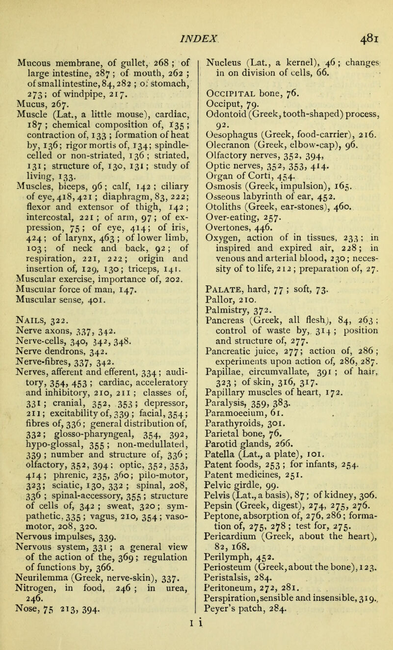 Mucous membrane, of gullet, 268 ; of large intestine, 287 ; of mouth, 262 ; of smallintestine,84,282 ; oistomach, 273; of windpipe, 217. Mucus, 267. Muscle (Lat., a little mouse), cardiac, 187 ; chemical composition of, 135 ; contraction of, 133 ; formation of heat by, 136; rigor mortis of, 134; spindle- celled or non-striated, 136 ; striated, 131; structure of, 130, 131; study of living, 133. Muscles, biceps, 96; calf, 142; ciliary of eye, 418, 421 ; diaphragm, 83, 222; flexor and extensor of thigh, 142 ; intercostal, 221 ; of arm, 97; of ex- pression, 75; of eye, 414; of iris, 424; of larynx, 463 ; of lower limb, 103; of neck and back, 92 ; of respiration, 221, 222; origin and insertion of, 129, 130; triceps, 141. Muscular exercise, importance of, 202. Muscular force of man, 147. Muscular sense, 401. Nails, 322. Nerve axons, 337, 342. Nerve-cells, 340, 342, 348. Nerve dendrons, 342. Nerve-fibres, 337, 342. Nerves, afferent and efferent, 334 ; audi- tory? 354, 453 ; cardiac, acceleratory and inhibitory, 210, 211 ; classes of, 331; cranial, 352, 353 5 depressor, 211; excitability of, 339 ; facial, 354; fibres of, 336; general distribution of, 332; glosso-pharyngeal, 354, 392, hypo-glossal, 355 ; non-medullated, 339 ; number and structure of, 336 ; olfactory, 352, 394; optic, 352, 353, 414; phrenic, 235, 360; pilo-motor, 323; sciatic, 130, 332 ; spinal, 208, 336 ; spinal-accessory, 355 ; structure of cells of, 342 ; sweat, 320; sym- pathetic, 335; vagus, 210, 354; vaso- motor, 208, 320. Nervous impulses, 339. Nervous system, 331 ; a general view of the action of the, 369; regulation of functions ,by, 366. Neurilemma (Greek, nerve-skin), 337. Nitrogen, in food, 246 ; in urea, 246. Nose, 75 213, 394. Nucleus (Lat., a kernel), 46; changes in on division of cells, 66. Occipital bone, 76. Occiput, 79. Odontoid (Greek, tooth-shaped) process, 92. Oesophagus (Greek, food-carrier), 216. Olecranon (Greek, elbow-cap), 96. Olfactory nerves, 352, 394, Optic nerves, 352, 353, 414. Organ of Corti, 454. Osmosis (Greek, impulsion), 165. Osseous labyrinth of ear, 452. Otoliths (Greek, ear-stones), 460. Over-eating, 257. Overtones, 446. Oxygen, action of in tissues, 233; in inspired and expired air, 228; in venous and arterial blood, 230; neces- sity of to life, 212 ; preparation of, 27. Palate, hard, 77 ; soft, 73. Pallor, 210. Palmistry, 372. Pancreas (Greek, all flesh;, 84, 263 ; control of waste by, 314 ; position and structure of, 277. Pancreatic juice, 277; action of, 286; experiments upon action of, 286, 287. Papillae, circumvallate, 391 ; of hair, 323 ; of skin, 316, 317. Papillary muscles of heart, 172. Paralysis, 359, 383. Paramoecium, 61. Parathyroids, 301. Parietal bone, 76. Parotid glands, 266. Patella (Lat., a plate), loi. Patent foods, 253 ; for infants, 254. Patent medicines, 251. Pelvic girdle, 99. Pelvis (Lat., a basis), 87; of kidney, 306. Pepsin (Greek, digest), 274, 275, 276. Peptone, absorption of, 276, 286; forma- tion of, 275, 278 ; test for, 275. Pericardium (Greek, about the heart), 82, 168. Perilymph, 452. Periosteum (Greek,about the bone), 123. Peristalsis, 284. Peritoneum, 272, 281. Perspiration,sensible and insensible, 319., Peyer's patch, 284.