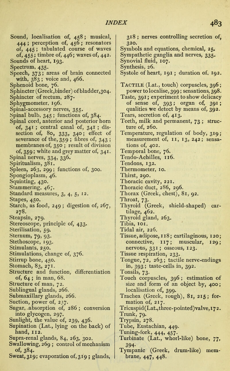 Sound, localisation of, 458; musical, 444; perception of, 456; resonators of, 445 ; tabulated course of waves of, 455; timbre of, 446; waves of, 442. Sounds of heart, 193. Spectrum, 435. Speech, 373; areas of brain connected with, 383 ; voice and, 466. Sphenoid bone, 76. Sphincter (Greek,binder) of bladder,304. Sphincter of rectum, 287' Sphygmometer, 196. Spinal-accessory nerves, 355. Spinal bulb, 345 ; functions of, 384. Spinal cord, anterior and posterior horn of, 34T ; central canal of, 341 ; dis- section of, 80, 333, 340; effect of severance of the, 359 ; fibres of, 343 ; membranes of, 350 ; result of division of. 359; white and grey matter of, 341. Spinal nerves, 334, 336. Spiritualism, 381. Spleen, 263, 299; functions of, 300. Spongioplasm, 46. Squinting, 430. Stammering, 467. Standard measures, 3, 4, 5, 12. Stapes, 450. Starch, as food, 249 ; digestion of, 267, 278. Steapsin, 279. Stereoscope, principle of, 433. Sterilisation, 59. Sternum, 79, 93. Stethoscope, 193. Stimulants, 250. Stimulations, change of, 376. Stirrup bone, 450. Stomach, 83, 271. Structure and function, differentiation of, 64 ; in man, 68. Structure of man, 72. Sublingual glands, 266. Submaxillary glands, 266. Suction, power of, 237. Sugar, absorption of, 286 ; conversion into glycogen, 297. Sunlight, the value of, 239, 436. Supination (Lat., lying on the back) of hand, 112. Supra-renal glands, 84, 263, 302. Swallowing, 269 ; control of mechanism of, 384. Sweat, 319; evaporation of, 319 ; glands, 318 ; nerves controlling secretion of, 320. Symbols and equations, chemical, 25. Sympathetic ganglia and nerves, 335. Synovial fluid, 107. Synthesis, 26. Systole of heart, 191 ; duration of, 192. Tactile (Lat., touch) corpuscles, 396; power to localise, 399; sensations, 398. Taste, 391; experiment to show delicacy of sense of, 393; organ of, 391; qualities we detect by means of, 392. Tears, secretion of, 413. Teeth, milk and permanent, 73 ; struc- ture of, 260. Temperature, regulation of body, 319; measurement of, 11, 13, 242; sensa- tions of, 402. Temporal bone, 76. Tendo-Achilles, 116. Tendons, 132. Thermometer, 10. Thirst, 290. Thoracic cavity, 221. Thoracic duct, 286, 296. Thorax (Greek, chest), 81, 92. Throat, 73. Thyroid (Greek, shield-shaped) car- tilage, 462. Thyroid gland, 263. Tibia, loi. Tidal air, 226. Tissue, adipose, 118; cartilaginous, 120; connective, 117; muscular, 129; nervotis^ 331; osseous, 123. Tissue respiration, 233. Tongue, 72, 263 ; tactile nerve-endings in, 393; taste-cells in, 392. Tonsils, 73. Touch corpuscles, 396 ; estimation of size and form of an object by, 400; localisation of, 399. Trachea (Greek, rough), 81, 215; for- mation of, 217. Tricuspid (Lat., three-pointed) valve, 172. Trunk, 79. Trypsin, 278. Tube, Eustachian, 449. Tuning-fork, 444, 457. Turbinate (Lat., whorl-like) bone, 77, 394- Tympanic (Greek, drum-like) mem- brane, 447, 448.