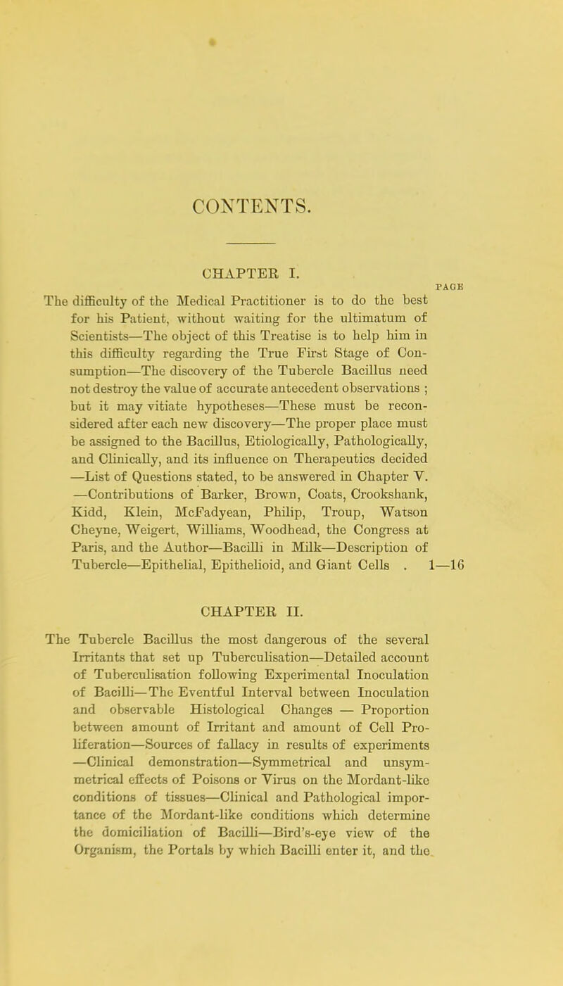 CHAPTER I. PACE The difficulty of the Medical Practitioner is to do the best for his Patient, without waiting for the ultimatum of Scientists—The object of this Treatise is to help him in this difficulty regarding the True First Stage of Con- sumption—The discovery of the Tubercle Bacillus need not destroy the value of accurate antecedent observations ; but it may vitiate hypotheses—These must be recon- sidered after each new discovery—The proper place must be assigned to the Bacillus, Etiologically, Pathologically, and Clinically, and its influence on Therapeutics decided —List of Questions stated, to be answered in Chapter V. —Contributions of Barker, Brown, Coats, Crookshank, Kidd, Klein, McFadyean, Philip, Troup, Watson Cheyne, Weigert, Williams, Woodhead, the Congress at Paris, and the Author—BaciUi in Milk—Description of Tubercle—Epithelial, Epithelioid, and Giant Cells . 1—16 CHAPTER II. The Tubercle Bacillus the most dangerous of the several Irritants that set up Tuberculisation—Detailed account of Tuberculisation following Experimental Inoculation of Bacilli—The Eventful Interval between Inoculation and observable Histological Changes — Proportion between amount of Irritant and amount of Cell Pro- liferation—Sources of fallacy in results of experiments —Clinical demonstration—Symmetrical and unsym- metrical effects of Poisons or Virus on the Mordant-like conditions of tissues—Clinical and Pathological impor- tance of the Mordant-like conditions which determine the domiciliation of Bacilli—Bird's-eye view of the Organism, the Portals by which Bacilli enter it, and the