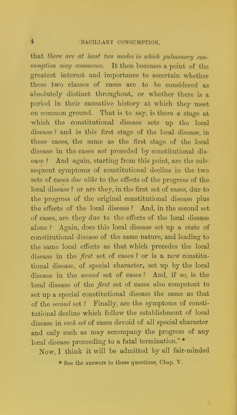 that there are at least tioo modes in which pulmonary con- sumption may commence. It then becomes a point of the greatest interest and importance to ascertain whether these two classes of cases are to be considered as absolutely distinct throughout, or whether there is a period in their causative history at which they meet on common ground. That is to say, is there a stage at which the constitutional disease sets up the local disease ? and is this first stage of the local disease, in these cases, the same as the first stage of the local disease in the cases not preceded by constitutional dis- ease ? And again, starting from this point, are the sub- sequent symptoms of constitutional decline in the two sets of cases due alike to the effects of the progress of the local disease ? or are they, in the first set of cases, due to the progress of the original constitutional disease plus the effects of the local disease ? And, in the second set of cases, are they due to the effects of the local disease alone ? Again, does this local disease set up a state of constitutional disease of the same nature, and leading to the same local effects as that which precedes the local disease in the first set of cases ? or is a new constitu- tional disease, of special character, set up by the local disease in the second set of cases ? And, if so, is the local disease of the first set of cases also competent to set up a special constitutional disease the same as that of the second set ? Finally, are the symptoms of consti- tutional decline which follow the establishment of local disease in each set of cases devoid of all special character and only such as may accompany the progress of any local disease proceeding to a fatal termination. * Now, I think it will be admitted by all fair-minded  See the answers to these questions, Chap. V.