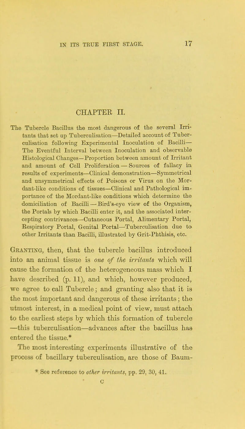 CHAPTER II. The Tubercle Bacillus the most dangerous of the several Irri- tants that set up Tuberculisation—Detailed account of Tuber- culisation following Experimental Inoculation of Bacilli— The Eventful Interval between Inoculation and observable Histological Changes—Proportion between amount of Irritant and amount of Cell Proliferation — Sources of fallacy in results of experiments—Clinical demonstration—Symmetrical and unsymmetrical effects of Poisons or Virus on the Mor- dant-like conditions of tissues—Clinical and Pathological im- portance of the Mordant-like conditions which determine the domicihation of BacUli—-Bird's-eye view of the Organism, the Portals by which Bacilli enter it, and the associated inter- cepting contrivances—Cutaneous Portal, Alimentary Portal, Respiratory Portal, Genital Portal—Tuberculisation due to other Irritants than Bacilli, illustrated by Grit-Phthisis, etc. Granting, then, that the tubercle bacillus introduced into an animal tissue is one of the irritants which will cause the formation of the heterogeneous mass which I have described (p. 11), and which, however produced, we agree to call Tubercle; and granting also that it is the most important and dangerous of these irritants; the utmost interest, in a medical point of view, must attach to the earliest steps by which this formation of tubercle —this tuberculisation—advances after the bacillus has entered the tissue.* The most interesting experiments illustrative of the process of bacillary tuberculisation, are those of Baum- * See reference to other irritants, pp. 29, 30, 41. C