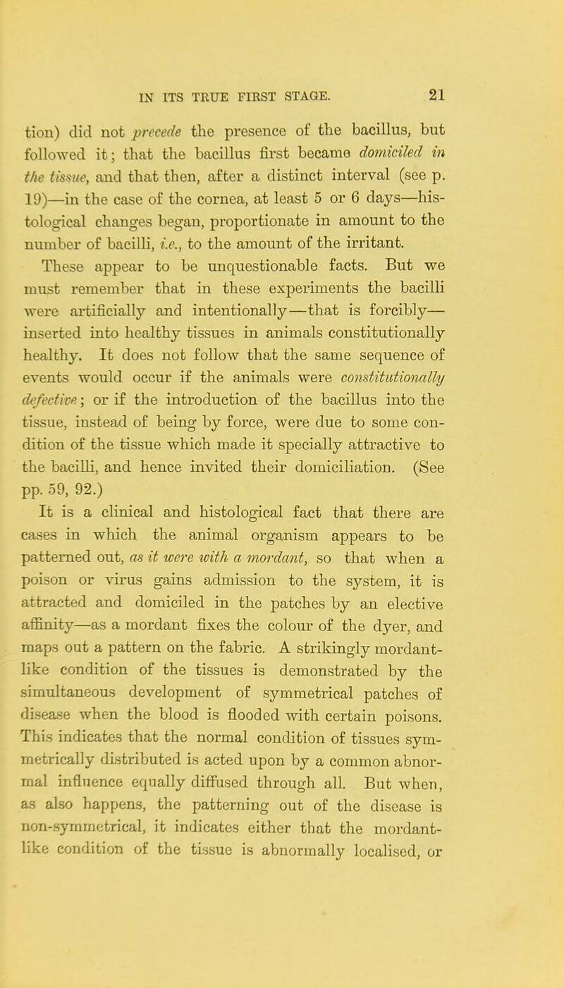 tion) did not precede the presence of the bacillus, but followed it; that the bacillus first became domiciled in the tissue, and that then, after a distinct interval (see p. 19)—in the case of the cornea, at least 5 or 6 days—his- tological changes began, proportionate in amount to the number of bacilli, i.e., to the amount of the irritant. These appear to be unquestionable facts. But we must remember that in these experiments the bacilli were artificially and intentionally—that is forcibly— inserted into healthy tissues in animals constitutionally healthy. It does not follow that the same sequence of events would occur if the animals were constitidionally defective.; or if the introduction of the bacillus into the tissue, instead of being by force, were due to some con- dition of the tissue which made it specially attractive to the bacilli, and hence invited their domiciliation. (See pp. 59, 92.) It is a clinical and histological fact that there are cases in which the animal organism appears to be patterned out, as it were with a mordant, so that when a poison or virus gains admission to the system, it is attracted and domiciled in the patches by an elective affinity—as a mordant fixes the colour of the dyer, and maps out a pattern on the fabric. A strikingly mordant- like condition of the tissues is demonstrated by the simultaneous development of symmetrical patches of disease when the blood is flooded with certain poisons. This indicates that the normal condition of tissues sym- metrically distributed is acted upon by a common abnor- mal influence equally difiused through all. But when, as also happens, the patterning out of the disease is non-.symmetrical, it indicates either that the mordant- like condition of the tissue is abnormally localised, or