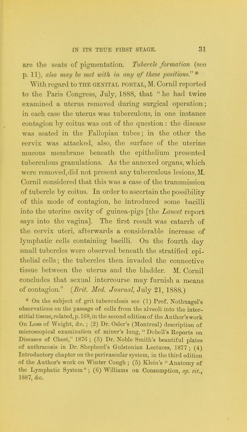 are the seats of pigmentation. Tubercle formation (see p. 11), also may he met tvith in any of these 2^ositions. * With regard to THE GENITAL portal, M. Cornil reported to the Pai'is Congress, July, 1888, that  he had twice examined a uterus removed during surgical operation; in each case the uterus was tuberculous, in one instance contagion by coitus was out of the question : the disease was seated in the Fallopian tubes; in the other the cervix was attacked, also, the surface of the uterine mucous membrane beneath the epithelium presented tuberculous granulations. As the annexed organs, which were removed, did not present any tuberculous lesions, M. CoiTiil considered that this was a case of the transmission of tubercle by coitus. In order to ascertain the possibility of this mode of contagion, he introduced some bacilli into the uterine cavity of guinea-pigs [the Lancet report says into the vagina]. The first result was catarrh of the cervix uteri, afterwards a considerable increase of lymphatic cells containing bacilli. On the fourth day small tubercles were observed beneath the stratified epi- thelial cells; the tubercles then invaded the connective tissue between the uterus and the bladder. M. Cornil concludes that sexual intercourse may furnish a means of contagion. {Brit. Med. Journal, July 21, 1888.) * On the subject of grit tuberculosis see (1) Prof. Nothnagel's observations on the passage of cells from the alveoli into the inter- stitial tissue, related, p. 168, in the second edition of the Author's work On Loss of Weight, &c. ; (2) Dr. Osier's (Montreal) description of microscopical examination of miner's lung,  Dobell's Reports on Diseases of Chest, 1876 ; (3) Dr. Noble Smith's beautiful plates of anthracosis in Dr. Shepherd's Gulstonian Lectures, 1877 ; (4) Introductory chapter on the perivascular system, in the thii-d edition of the Author's work on Winter Cough ; (5) Klein's Anatomy of the Lymphatic System; (6) Williams on Consumption, op, ci«., 1887, &c.