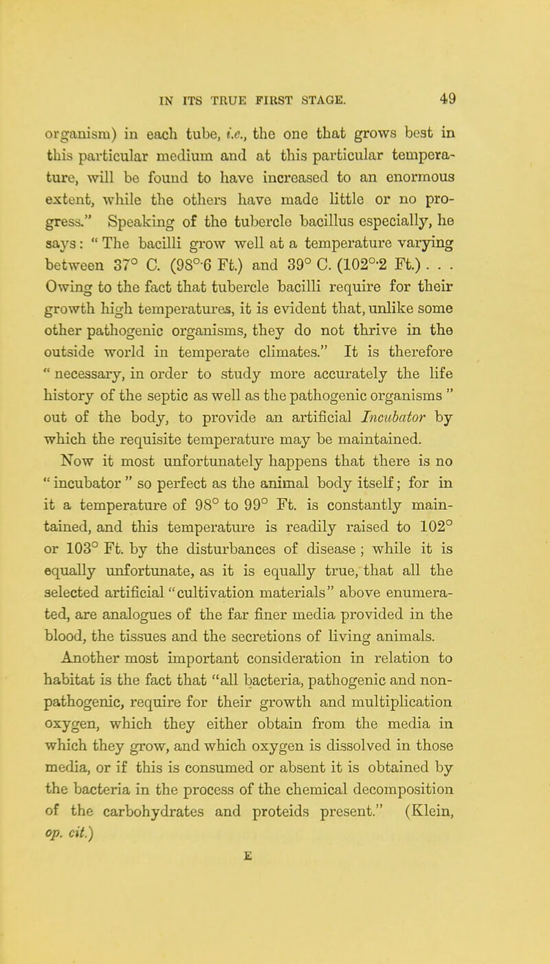 organism) in each tube, i.e., the one that grows beat in this particular medium and at this particular tempera- ture, will be found to have increased to an enormous extent, while the others have made little or no pro- gress. Speaking of the tubercle bacillus especially, he says:  The bacilli grow well at a temperature varying between 37° C. (98°-6 Ft.) and 39° C. (102°-2 Ft.) . . . Owing to the fact that tubercle bacilli require for their growth high temperatures, it is evident that, unlike some other pathogenic organisms, they do not thrive in the outside world in temperate climates. It is therefore  necessary, in order to study more accurately the life history of the septic as well as the pathogenic organisms  out of the body, to provide an artificial Incubator by which the requisite temperature may be maintained. Now it most unfortunately happens that there is no  incubator  so perfect as the animal body itself; for in it a temperature of 98° to 99° Ft. is constantly main- tained, and this temperature is readily raised to 102° or 103° Ft. by the disturbances of disease ; while it is equally unfortunate, as it is equally true, that all the selected artificial cultivation materials above enumera- ted, are analogues of the far finer media provided in the blood, the tissues and the secretions of living animals. Another most important consideration in relation to habitat is the fact that all bacteria, pathogenic and non- pathogenic, require for their growth and multiplication oxygen, which they either obtain from the media in which they grow, and which oxygen is dissolved in those media, or if this is consumed or absent it is obtained by the bacteria in the process of the chemical decomposition of the carbohydrates and proteids present. (Klein, op. cit.) £