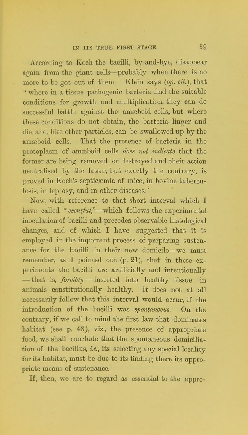 According to Koch the bacilli, by-and-bye, disappear again from the giant cells—probably when there is no more to be got out of them. Klein says {op. cit.), that  where in a tissue pathogenic bacteria find the suitable conditions for growth and multiplication, they can do successful battle against the amseboid cellSj but where these conditions do not obtain, the bacteria linger and die, and, like other particles, can be swallowed up by the araseboid cells. That the presence of bacteria in the protoplasm of amteboid cells does not indicate that the former are being removed or destroyed and their action neutralised by the latter, but exactly the contrary, is proved in Koch's septicemia of mice, in bovine tubercu- losis, in lep- osy, and in other diseases. Now, with reference to that short interval which I have called eventful—which follows the experimental inoculation of bacilli and precedes observable histological changes, and of which I have suggested that it is employed in the important process of preparing susten- ance for the bacilli in their new domicile—we must remember, as I pointed out (p. 21), that in these ex- periments the bacilli are artificially and intentionally — that is, forcibly — inserted into healthy tissue in animals constitutionally healthy. It does not at all necessarily follow that this interval would occur, if the introduction of the bacilli was spontaneous. On the contrary, if we call to mind the first law that dominates habitat (see p. 48J, viz., the presence of appropriate food, we shall conclude that the spontaneous domicilia- tion of the bacillus, i.e., its selecting any special locality for its habitat, must be due to its finding there its appro- priate means of sustenance. If, then, we are to regard as essential to the appro-