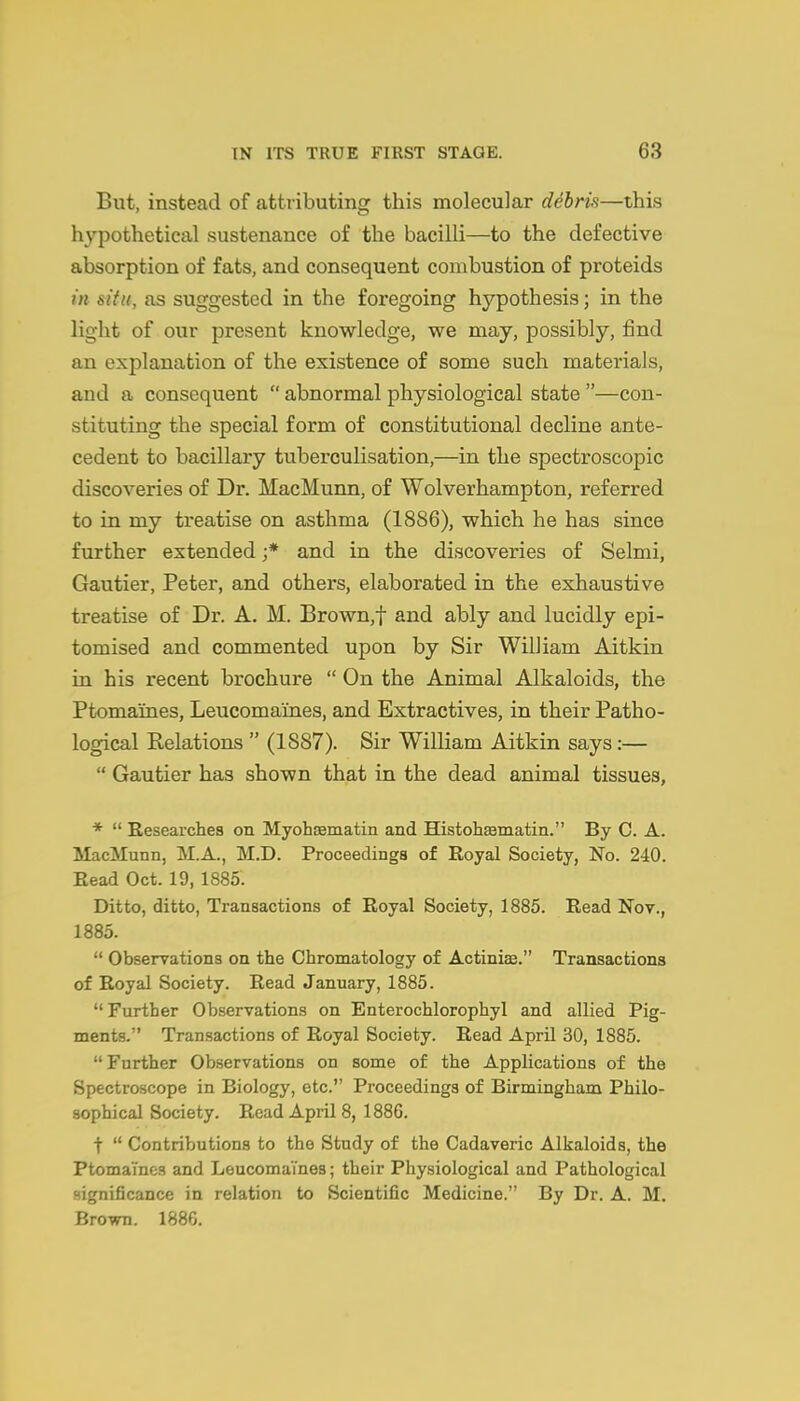 But, instead of attributing this molecular debris—this hypothetical sustenance of the bacilli—to the defective absorption of fats, and consequent combustion of proteids in siiu, as suggested in the foregoing hypothesis; in the light of our present knowledge, we may, possibly, find an explanation of the existence of some such materials, and a consequent  abnormal physiological state —con- stituting the special form of constitutional decline ante- cedent to bacillary tuberculisation,—in the spectroscopic discoveries of Dr. MacMunn, of Wolverhampton, referred to in my treatise on asthma (1886), which he has since further extended ;* and in the discoveries of Selmi, Gautier, Peter, and others, elaborated in the exhaustive treatise of Dr. A. M. Brown,t and ably and lucidly epi- tomised and commented upon by Sir William Aitkin in his recent brochure  On the Animal Alkaloids, the Ptomaines, Leucomaines, and Extractives, in their Patho- logical Relations  (1887). Sir William Aitkin says:—  Gautier has shown that in the dead animal tissues, *  Kesearchea on Myohsematm and Histohsematin. By C. A. MacMunn, M.A., M.D. Proceedings of Royal Society, No. 240. Eead Oct. 19, 1885. Ditto, ditto, Transactions of Royal Society, 1885. Read Nov., 1885.  Observations on the Chromatology of Actiniae. Transactions of Royal Society. Read January, 1885.  Further Observations on Enterochlorophyl and allied Pig- ments. Transactions of Royal Society. Read April 30, 1885. Further Observations on some of the Applications of the Spectroscope in Biology, etc. Proceedings of Birmingham Philo- sophical Society. Read April 8, 1886. t  Contributions to the Study of the Cadaveric Alkaloids, the Ptomaines and Leucomaines; their Physiological and Pathological significance in relation to Scientific Medicine. By Dr. A. M. Brown. 1886.