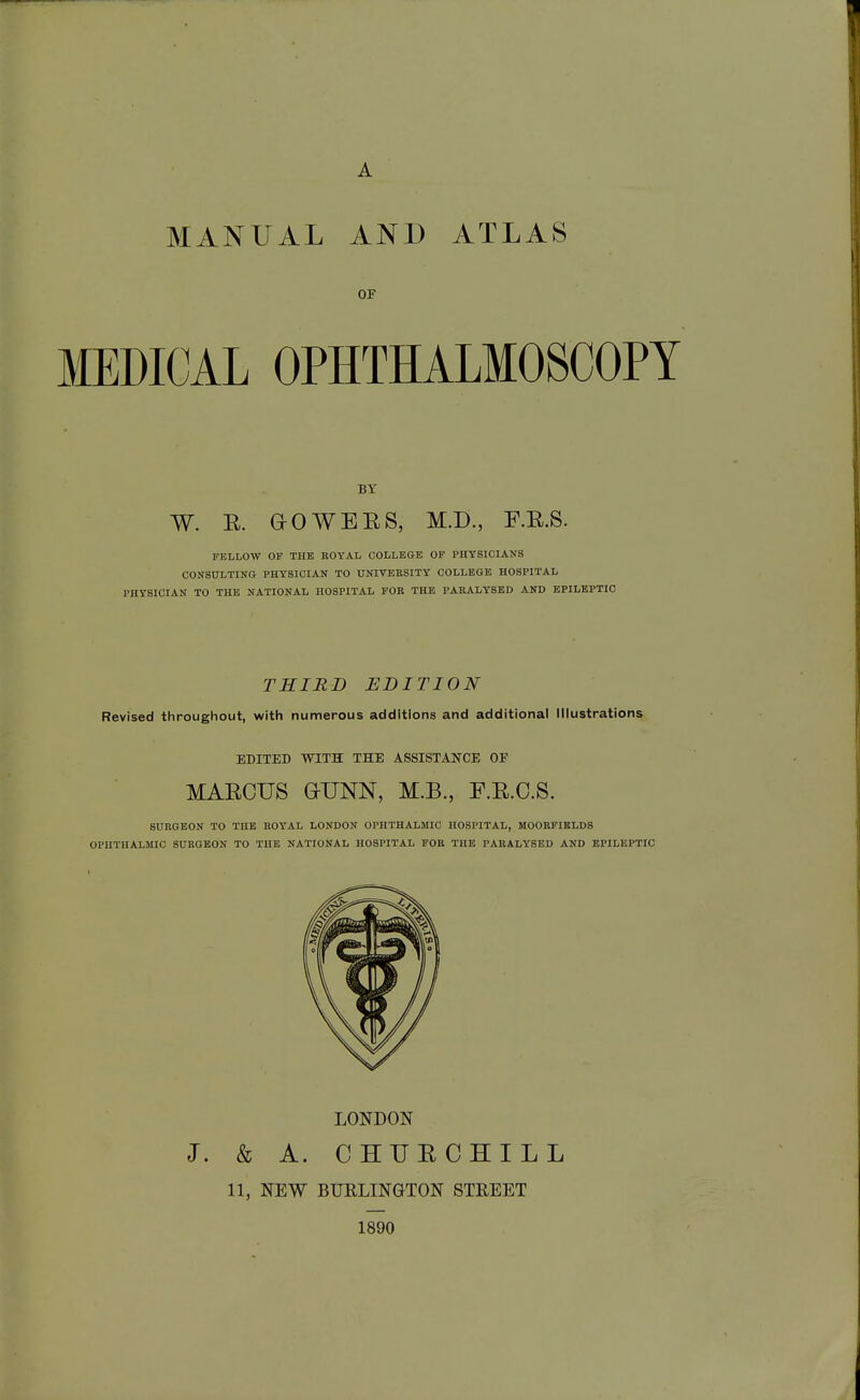 A MANUAL AND ATLAS OF MMCAL OPHTHALMOSCOPY BY W. E. a0WEES, M.I)., F.E.S. FELLOW OF THE KOYAL COLLEGE OF PHYSICIANS CONSULTING PHYSICIAN TO UNIVERSITY COLLEGE HOSPITAL PHYSICIAN TO THE NATIONAL HOSPITAL FOB THE PARALYSED AND EPILEPTIC THIRD EDITION Revised throughout, with numerous additions and additional Illustrations EDITED WITH THE ASSISTANCE OF MAECUS GUNN, M.B., F.E.C.S. SURGEON TO THE ROYAL LONDON OPHTHALMIC HOSPITAL, MOORFIBLDS OPHTHALMIC SURGEON TO THE NATIONAL HOSPITAL FOR THE PARALYSED AND EPILEPTIC LONDON J. & A. CHUECHILL 11, NEW BURLINGTON STREET 1890