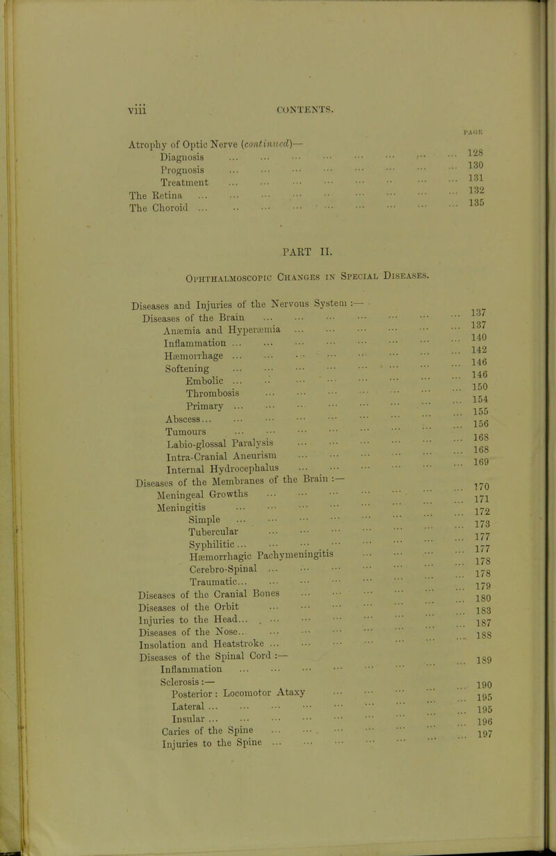 I'AliK Atrophy of Optic Nerve {contiimed)— Diagnosis rroguosis Treatment The Retina ... The Choroid ... PART II. OrHTHALMOSCOPIC ChAXGES IK SPECIAL DISEASES. Inflammation Sclerosis:— 128 130 131 132 13.5 Diseases and Injuries of the Nervous System Diseases of the Brain Antemia and Hyperajnua Inflammation ... Hemorrhage ... ■. • • • • • ■ Softening Embolic ... •■ Thrombosis 137 140 142 146 146 150 154 Primary ... 155 Abscess ^.g Tumours Labio-glossal Paralysis Intra-Cranial Aneurism Internal Hydrocephalus ... Diseases of the Membranes of the Brain :— Meningeal Growths Meningitis j^j2 Simple ^yg Tubercular Syphilitic ^^-^ Hfemorrhagic Pachymeningitis Cerebro-Spinal Traumatic... ••■ •■■ •■ ■■ ■ ' ^-.g Diseases of the Cranial Bones ^^g^ Diseases of the Orbit •■■ ■ • jgg Injuries to the Head... , j^gy Diseases of the Nose • • .188 Insolation and Heatstroke Diseases of the Spinal Cord :— 168 168 169 170 190 Posterior: Locomotor Ataxy Lateral  -^g^ Insular ■■ jpg Caries of the Spine '■■ ^g- Injuries to the Spine