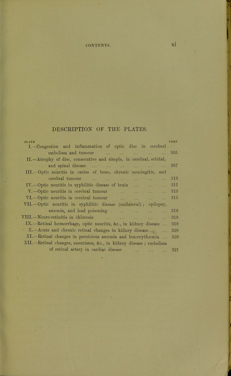 DESCRIPTION^ OF THE PLATES. PI,ATE PAGE I.—Congestion and inflammation of optic disc in cerebral embolism and tumour ... ... ... ... ... 305 II. —Atrophy of disc, consecutive and simple, in cerebral, orbital, and spinal disease ... ... ... ... ... ... 307 III. —Optic neuritis in caries of bone, chronic meningitis, and cerebral tumour ... ... ... ... ... ... 310 IV. —Optic neuritis in syphilitic disease of brain ... ... ... 311 V.—Optic neuritis in cerebral tumour 313 VI.—Optic neuritis in cerebral tumour ... ... ... ... 315 VII.—Optic neuritis in syphilitic disease (unilateral) ; epilepsy, anosmia, and lead poisoning ... ... ... ... 316 VIII.—Neuro-retinitis in chlorosis 318 IX.—Retinal hemorrhage, optic neuritis, &c., in kidney disease ... 319 ■ X.—Acute and chronic retinal changes in kidney disease.... ... 320 XI.—Retinal changes in pernicious anaemia and leucocythajmia ... 320 XII.—Retinal changes, aneurisms, &c., in kidney disease ; embolism of retinal artery in cardiq,c disease 321