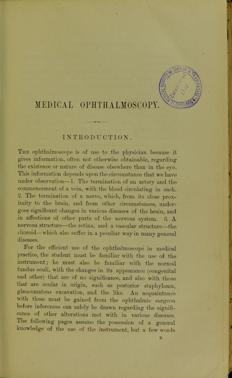 MEDICAL OPHTHALMOSCOPY. INTEODUCTION. The ophthalmoscoiDe is of use to the physician because it gives information, often not otherwise obtainable, regarding the existence or nature of disease elsewhere than in the eye. This information depends upon the circumstance that we have under observation—1. The termination of an artery and the commencement of a vein, with the blood circulating in each. 2. The termination of a nerve, which, from its close prox- imity to the brain, and from other circumstances, under- goes significant changes in various diseases of the brain, and in affections of other parts of the nervous system. 3. A nervous structure—the retina, and a vascular structure—the choroid—which also suffer in a peculiar way in many general diseases. For the efiicient use of the ophthalmoscope in medical practice, the student must be familiar with tlie use of the- instrimient; he must also be familiar with the normal fundus oculi, with the changes in its appearance (congenital and other) that are of no significance, and also with those that are ocular in origin, such as posterior staphyloma, glaucomatous excavation, and the like. An acquaintance with these must be gained from the ophthalmic surgeon before inferences can safely be drawn regarding the signifi- cance of other alterations met with in various diseases. The following pages assume the possession of a general knowledge of the use of the instrument, but a few words B