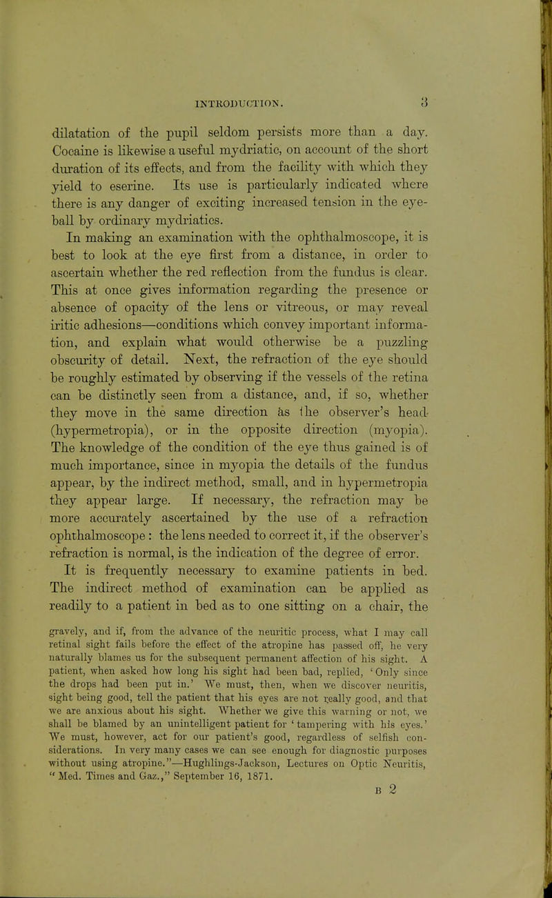 INTRODUCTION. 8 dilatation of the pupil seldom persists more than a day. Cocaine is likewise a useful mydriatic, on account of the short duration of its effects, and from the facility with which they yield to eserine. Its use is particularly indicated where there is any danger of exciting increased tension in the eye- ball by ordinary mydriatics. In making an examination with the ophthalmoscope, it is best to look at the eye first from a distance, in order to ascertain whether the red reflection from the fundus is clear. This at once gives information regarding the presence or absence of opacity of the lens or vitreous, or may reveal iritic adhesions—conditions which convey important informa- tion, and explain what would otherwise be a puzzling obscurity of detail. Next, the refraction of the eye should be roughly estimated by observing if the vessels of the retina can be distinctly seen from a distance, and, if so, whether they move in the same direction as the observer's head- (hypermetropia), or in the opposite direction (myoj)ia). The knowledge of the condition of the eye thus gained is of much importance, since in myopia the details of the fundus appear, by the indirect method, small, and in hypermetropia they appear large. If necessary, the refraction may be more accurately ascertained by the use of a refraction ophthalmoscope : the lens needed to correct it, if the observer's refraction is normal, is the indication of the degree of error. It is frequently necessary to examine patients in bed. The indirect method of examination can be applied as readily to a patient in bed as to one sitting on a chair, the gravely, and if, from the advance of the neiiritic process, what I may call retinal sight fails before the effect of the atropine has passed off, he very naturally blames us for the subsequent permanent affection of his sight. A patient, when asked how long his sight had been bad, replied, ' Only since the drops had been put in.' We must, then, when we discover neuritis, sight being good, tell the patient that his eyes are not r.eally good, and that we are anxious about his sight. Whether we give this warning or not, we shall be blamed by an unintelligent patient for ' tampering with his eyes.' We must, however, act for our patient's good, regardless of selfish con- siderations. In very many cases we can see enough for diagnostic purposes without using atropine.—Hughlings-Jackson, Lectures on Optic Neuritis,  Med. Times and Gaz., September 16, 1871. B 2