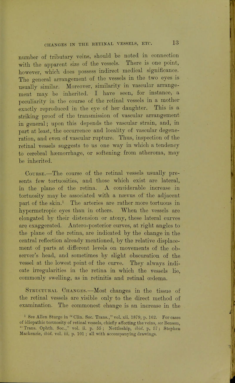 number of tributary veins, should be noted in connection with the apparent size of the vessels. There is one point, however, which does possess indirect medical significance. The general arrangement of the vessels in the two eyes is usually similar. Moreover, similarity in vascular arrange- ment may be inherited. I have seen, for instance, a peculiarity in the course of the retinal vessels in a mother exactly reproduced in the eye of her daughter. This is a striking proof of the transmission of vascular arrangement in general; upon this depends the vascular strain, and, in pai-t at least, the occurrence and locality of vascular degene- ration, and even of vascular rupture. Thus, inspection of the retinal vessels suggests to us one way in which a tendency to cerebral haemorrhage, or softening, from atheroma, may be inherited. Course.—The course of the retinal vessels usually pre- sents few tortuosities, and those which exist are lateral, in the plane of the retina. A considerable increase in tortuosity maybe associated with a nsevus of the adjacent pari, of the skin.^ The arteries are rather more tortuous in hypermetropic eyes than in others. When the vessels are elongated by their distension or atony, these lateral curves are exaggerated. Antero-posterior curves, at right angles to the plane of the retina, are indicated by the change in the central reflection abeady mentioned, by the relative displace- ment of parts at different levels on movements of the ob- server's head, and sometimes by slight obscuration of the vessel at the lowest point of the curve. They always indi- cate irregularities in the retina in which the vessels lie, commonly swelling, as in retinitis and retinal oedema. Structural Changes.—Most changes in the tissue of the retinal vessels are visible only to the direct method of examination. The commonest change is an increase in the 1 See Allen Sturge in  Clin. Soc. Trans., vol, xii. 1879, p. 162. For cases of idiopathic tortuosity of retinal vessels, chiefly affecting the veins, sec Benson, Trans. Ophth. Soc, vol. ii. p. 55; Nettleship, ibid. p. 57; Stephen Mackenzie, ibid. vol. iii. p. 101 ; all with accompanying drawings.