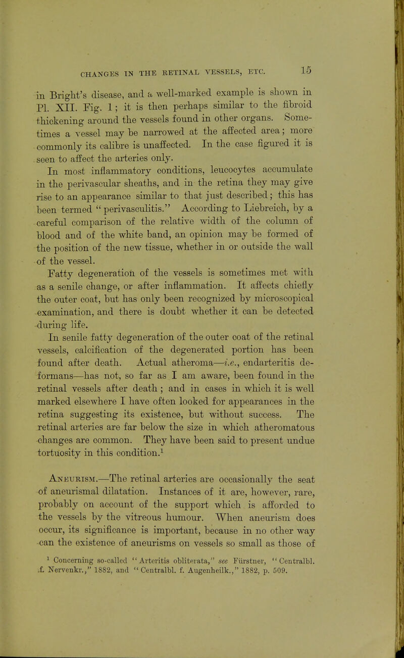 in Blight's disease, and a well-marked example is sliown in PL XII. Fig. 1; it is then perhaps similar to the fibroid thickening around the vessels found in other organs. Some- times a vessel may be nan-owed at the affected area; more commonly its calibre is unaffected. In the case figured it is . seen to affect the arteries only. In most inflammatory conditions, leucocytes accumulate in the perivascular sheaths, and in the retina they may give rise to an appearance similar to that just described; this has been termed  perivasculitis. According to Liebreioh, by a careful comparison of the relative width of the column of blood and of the white band, an opinion may be formed of the position of the new tissue, whether in or outside the wall of the vessel. Fatty degeneration of the vessels is sometimes met with as a senile change, or after inflammation. It affects chiefly the outer coat, but has only been recognized by microscopical examination, and there is doubt whether it can be detected during life. In senile fatty degeneration of the outer coat of the retinal vessels, calcification of the degenerated portion has been found after death. Actual atheroma—i.e., endarteritis de- formans—has not, so far as I am aware, been found in the retinal vessels after death ; and in cases in which it is well marked elsewhere I have often looked for appearances in the retina suggesting its existence, but without success. The retinal arteries are far below the size in which atheromatous changes are common. They have been said to present undue tortuosity in this condition.^ Aneurism.—The retinal arteries are occasionally the seat of aneurismal dilatation. Instances of it are, however, rare, probably on account of the support which is afforded to the vessels by the vitreous humour. When aneurism does occur, its significance is important, because in no other way can the existence of aneurisms on vessels so small as those of ^ Concerning so-called Arteritis obliterata, sec Fiirstner,  Centralbl. X Nervenkr., 1882, and  Centralbl. f. Augenheilk., 1882, p. 509.