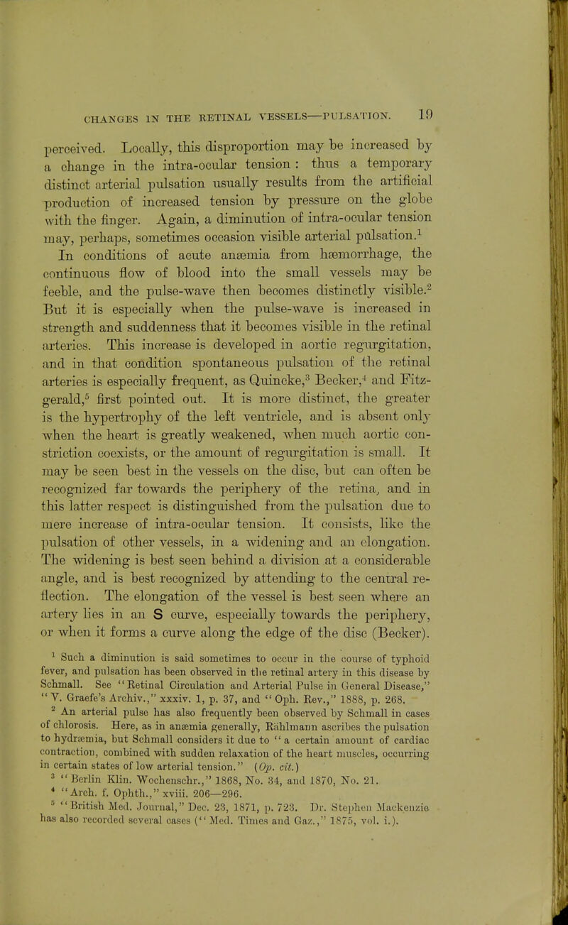perceived. Locally, this disproportion may be increased by a change in the intra-ocular tension : thus a temporary distinct arterial pulsation usually results from the artificial production of increased tension by pressure on the globe with the finger. Again, a diminution of intra-ocular tension may, perhaps, sometimes occasion visible arterial pulsation.^ In conditions of acute anaemia from htemorrhage, the continuous flow of blood into the small vessels may be feeble, and the pulse-wave then becomes distinctly visible.^ But it is especially when the pulse-wave is increased in strength and suddenness that it becomes visible in the retinal arteries. This increase is developed in aortic regurgitation, and in that condition spontaneous pulsation of the retinal arteries is especially frequent, as Quincke,^ Becker,-* and Fitz- gerald,^ first pointed out. It is more distinct, the greater is the hypertrophy of the left ventricle, and is absent only when the heart is greatly weakened, when much aortic con- striction coexists, or the amount of regurgitation is small. It may be seen best in the vessels on the disc, but can often be recognized far towards the j)eriphery of the retina, and in this latter respect is distinguished from the pulsation due to mere increase of intra-ocular tension. It consists, like the pulsation of other vessels, in a widening and an elongation. The widening is best seen behind a division at a considerable angle, and is best recognized by attending to the central re- flection. The elongation of the vessel is best seen where an artery lies in an S curve, especially towards the periphery, or when it forms a curve along the edge of the disc (Becker). ^ Such a diminution is said sometimes to occur in tlie course of typhoid fever, and pulsation has been observed in the retinal artery in this disease by Schmall. Sec Retinal Circulation and Arterial Pulse in General Disease,  V. Graefe's Archiv., xxxiv. 1, p. 37, and  Oph. Rev,, 1888, p. 268. ^ An arterial pulse has also frequently been observed by Schmall in cases of chlorosis. Here, as in anaemia generally, Rahlmann ascribes the pulsation to hydrsemia, but Schmall considers it due to  a certain amount of cardiac contraction, combined with sudden relaxation of the heart muscles, occurring in certain states of low arterial tension. (Op. cit.) ^  Berlin Klin. Wochenschr., 1868, No. 34, and 1870, No. 21. * Arch. f. Ophth., xviii. 206—296. •' British Med. Journal, Dec. 23, 1871, p. 723. Dr. Stephen Mackenzie has also recorded several oases (Med. Times and Gaz., 1875, vol. i.).