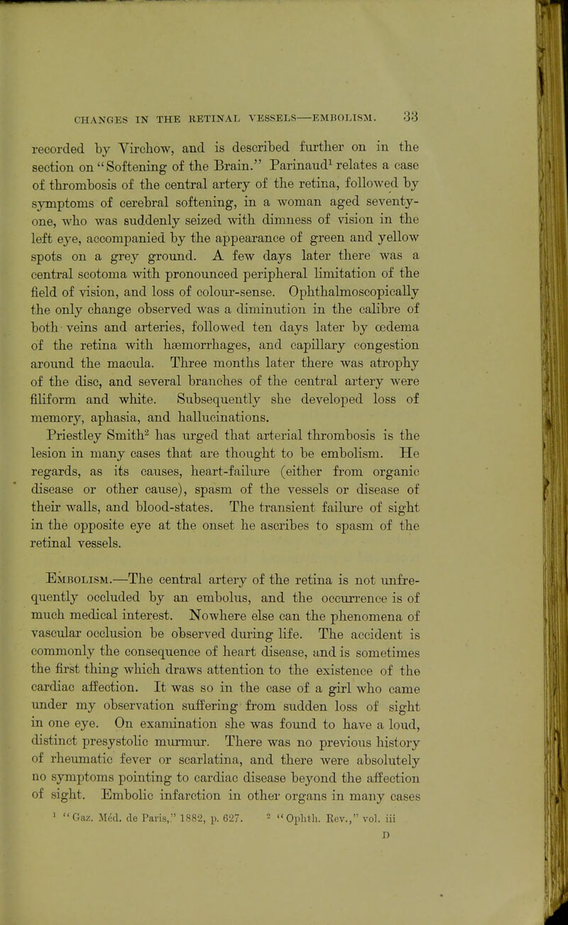 recorded by Yirchow, and is described further on in the section on Softening of the Brain. Parinaud^ rehates a case of thrombosis of the central artery of the retina, followed by sjrtnptoms of cerebral softening, in a woman aged seventy- one, who was suddenly seized with dimness of vision in the left eye, accompanied by the appearance of green and yellow spots on a grey ground. A few days later there was a central scotoma with pronounced peripheral limitation of the field of vision, and loss of colour-sense. Ophthalmoscopically the only change observed was a diminution in the calibre of both veins and arteries, followed ten days later by oedema of the retina with hsemorrhages, and capillary congestion around the macula. Three months later there was atrophy of the disc, and several branches of the central artery were filiform and white. Subsequently she developed loss of memory, aphasia, and hallucinations. Priestley Smith'^ has urged that arterial thrombosis is the lesion in many cases that are thought to be embolism. He regards, as its causes, heart-failure (either from organic disease or other cause), spasm of the vessels or disease of their walls, and blood-states. The transient failure of sight in the opposite eye at the onset he ascribes to spasm of the retinal vessels. Embolism.—The central artery of the retina is not unfre- quently occluded by an embolus, and the occurrence is of much medical interest. Nowhere else can the phenomena of vascular occlusion be observed during life. The accident is commonly the consequence of heart disease, and is sometimes the first thing which draws attention to the existence of the cardiac aifection. It was so in the case of a girl who came under my observation suffering from sudden loss of sight in one eye. On examination she was found to have a loud, distinct presystolic murmur. There was no previous liistory of rheumatic fever or scarlatina, and there were absolutely no symptoms pointing to cardiac disease beyond the affection of sight. Embolic infarction in other organs in many cases ' Gaz. Med. tie Paris,. 1882, p. 627. -  Oplitli. Rev., vol. iii D