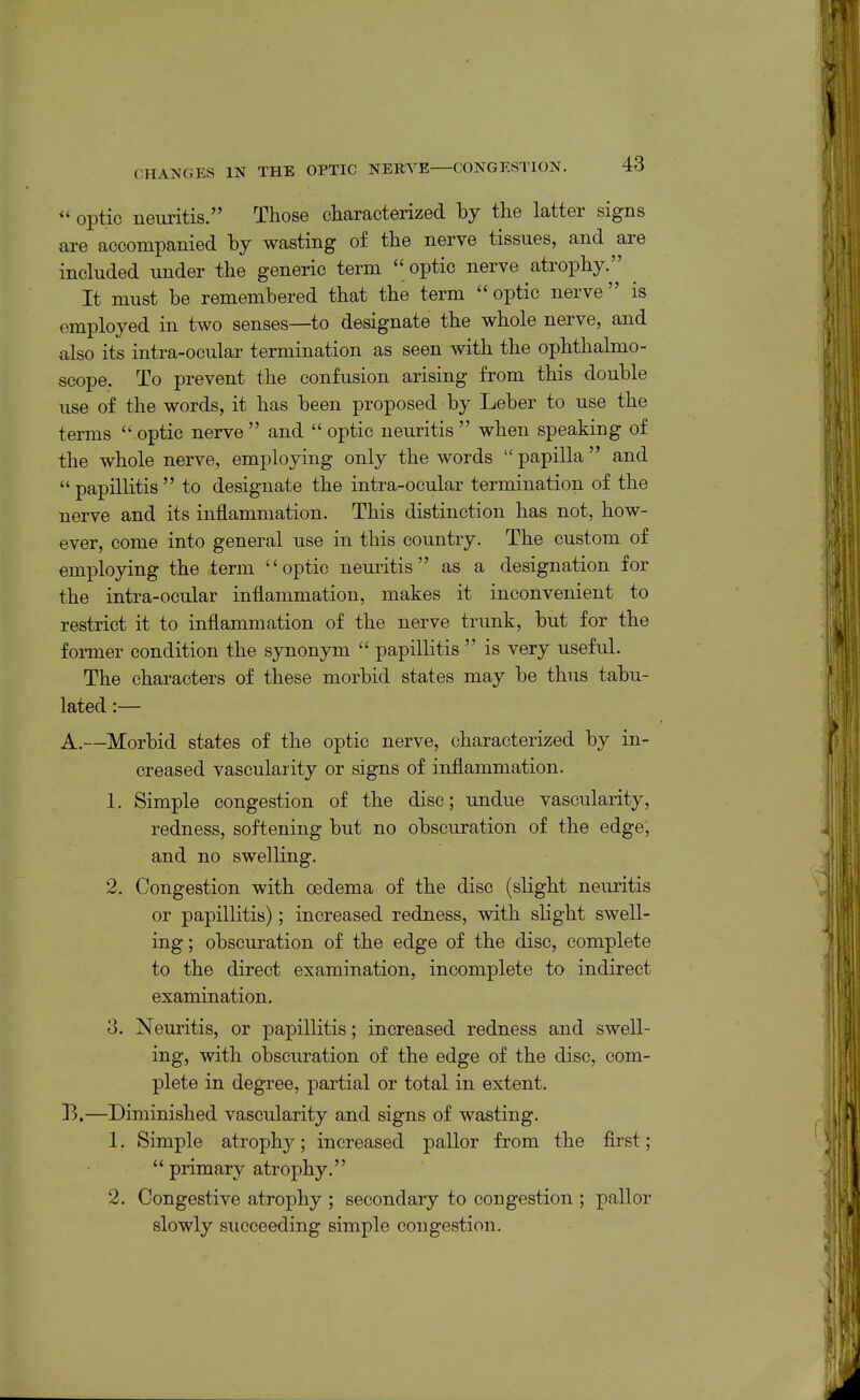 *' optic neuritis. Those Gharacterized by the latter signs are accompanied by wasting of the nerve tissues, and are included under the generic term optic nerve atrophy. It must be remembered that the term optic nerve is employed in two senses—to designate the whole nerve, and also its intra-ocular termination as seen with the ophthalmo- scope. To prevent the confusion arising from this double use of the words, it has been proposed by Leber to use the terms  optic nerve  and  optic neuritis  when speaking of the whole nerve, employing only the words  papilla  and  papillitis  to designate the intra-ocular termination of the nerve and its inflammation. This distinction has not, how- ever, come into general use in this country. The custom of employing the term optic neuritis as a designation for the intra-ocular inflammation, makes it inconvenient to restrict it to inflammation of the nerve trunk, but for the former condition the synonym  papillitis  is very useful. The characters of these morbid states may be thus tabu- lated :— A. —Morbid states of the optic nerve, characterized by in- creased vascularity or signs of inflammation. 1. Simple congestion of the disc; undue vascularity, redness, softening but no obscuration of the edge, and no swelling. 2. Congestion with oedema of the disc (slight neuritis or papillitis); increased redness, with slight swell- ing ; obscuration of the edge of the disc, complete to the direct examination, incomplete to indirect examination. 3. Neuritis, or papillitis; increased redness and swell- ing, with obscuration of the edge of the disc, com- plete in degree, partial or total in extent. B. —Diminished vascularity and signs of wasting. 1. Simple atrophy; increased pallor from the first;  primary atrophy. 2. Congestive atrophy ; secondary to congestion ; pallor slowly succeeding simple congestion.