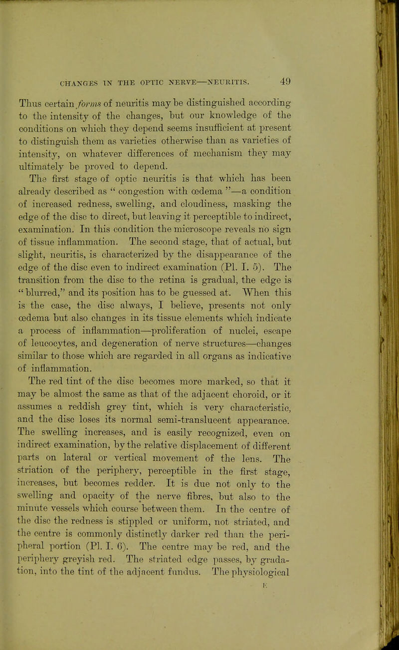 Thus certain/or/?i.sof neuritis maybe distinguished according to the intensity of the changes, but our knowledge of the conditions on which they depend seems insufficient at present to distinguish them as varieties otherwise than as varieties of intensity, on whatever differences of mechanism they may ultimately be proved to depend. The first stage of oj)tic neuritis is that which has been already described as  congestion with oedema —a condition of increased redness, swelling, and cloudiness, masking the edge of the disc to direct, but leaving it perceptible to indirect, examination. In this condition the microscope reveals ho sign of tissue inflammation. The second stage, that of actual, but slight, neuritis, is characterized by the disappearance of the edge of the disc even to indirect examination (PI. I. 5). The transition from the disc to the retina is gradual, the edge is  blurred, and its position has to be guessed at. When this is the case, the disc always, I believe, presents not only cedema but also changes in its tissue elements which indicate a process of inflammation—proliferation of nuclei, escape of leucocytes, and degeneration of nerve structures—changes similar to those which are regarded in all organs as indicative of inflammation. The red tint of the disc becomes more marked, so that it may be almost the same as that of the adjacent choroid, or it assumes a reddish grey tint, which is very characteristic, and the disc loses its normal semi-translucent appearance. The swelling increases, and is easily recognized, even on indirect examination, by the relative displacement of different parts on lateral or vertical movement of the lens. The striation of the periphery, perceptible in the first stage, increases, but becomes redder. It is due not only to the swelhng and opacity of the nerve fibres, but also to the minute vessels which course between them. In the centre of the disc the redness is stippled or uniform, not striated, and the centre is commonly distinctly darker red than the peri- pheral portion (PI. I. G). The centre may be red, and the periphery greyish red. The striated edge passes, by grada- tion, into the tint of the adjncent fundus. The physiological